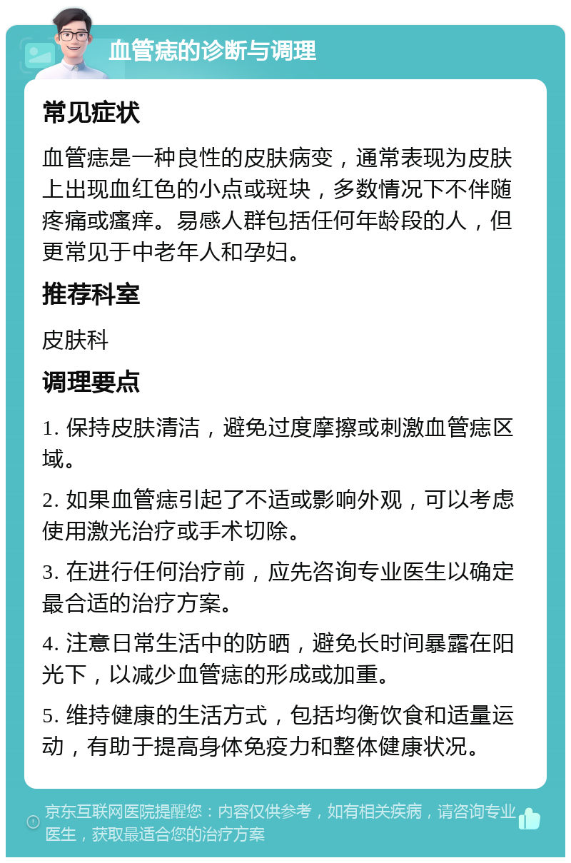 血管痣的诊断与调理 常见症状 血管痣是一种良性的皮肤病变，通常表现为皮肤上出现血红色的小点或斑块，多数情况下不伴随疼痛或瘙痒。易感人群包括任何年龄段的人，但更常见于中老年人和孕妇。 推荐科室 皮肤科 调理要点 1. 保持皮肤清洁，避免过度摩擦或刺激血管痣区域。 2. 如果血管痣引起了不适或影响外观，可以考虑使用激光治疗或手术切除。 3. 在进行任何治疗前，应先咨询专业医生以确定最合适的治疗方案。 4. 注意日常生活中的防晒，避免长时间暴露在阳光下，以减少血管痣的形成或加重。 5. 维持健康的生活方式，包括均衡饮食和适量运动，有助于提高身体免疫力和整体健康状况。