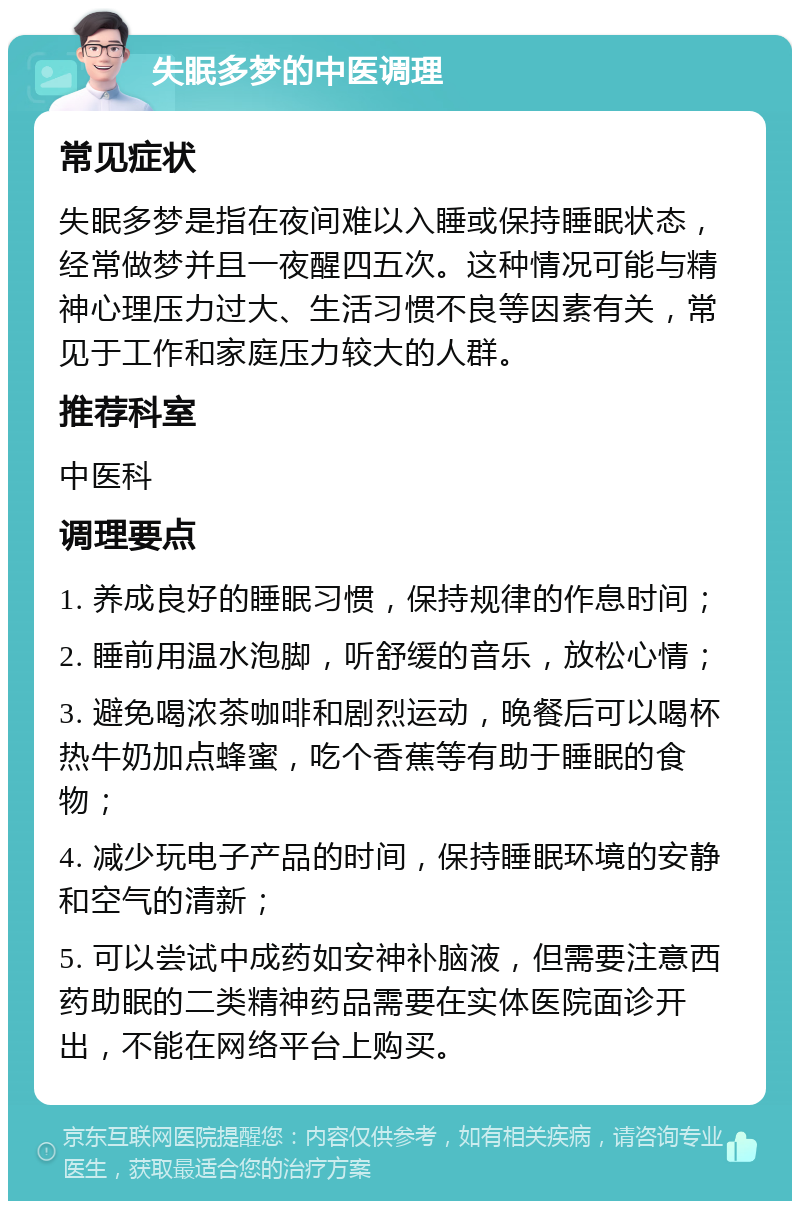 失眠多梦的中医调理 常见症状 失眠多梦是指在夜间难以入睡或保持睡眠状态，经常做梦并且一夜醒四五次。这种情况可能与精神心理压力过大、生活习惯不良等因素有关，常见于工作和家庭压力较大的人群。 推荐科室 中医科 调理要点 1. 养成良好的睡眠习惯，保持规律的作息时间； 2. 睡前用温水泡脚，听舒缓的音乐，放松心情； 3. 避免喝浓茶咖啡和剧烈运动，晚餐后可以喝杯热牛奶加点蜂蜜，吃个香蕉等有助于睡眠的食物； 4. 减少玩电子产品的时间，保持睡眠环境的安静和空气的清新； 5. 可以尝试中成药如安神补脑液，但需要注意西药助眠的二类精神药品需要在实体医院面诊开出，不能在网络平台上购买。