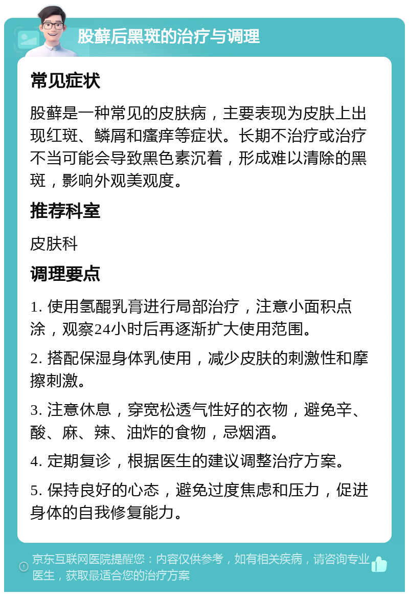 股藓后黑斑的治疗与调理 常见症状 股藓是一种常见的皮肤病，主要表现为皮肤上出现红斑、鳞屑和瘙痒等症状。长期不治疗或治疗不当可能会导致黑色素沉着，形成难以清除的黑斑，影响外观美观度。 推荐科室 皮肤科 调理要点 1. 使用氢醌乳膏进行局部治疗，注意小面积点涂，观察24小时后再逐渐扩大使用范围。 2. 搭配保湿身体乳使用，减少皮肤的刺激性和摩擦刺激。 3. 注意休息，穿宽松透气性好的衣物，避免辛、酸、麻、辣、油炸的食物，忌烟酒。 4. 定期复诊，根据医生的建议调整治疗方案。 5. 保持良好的心态，避免过度焦虑和压力，促进身体的自我修复能力。