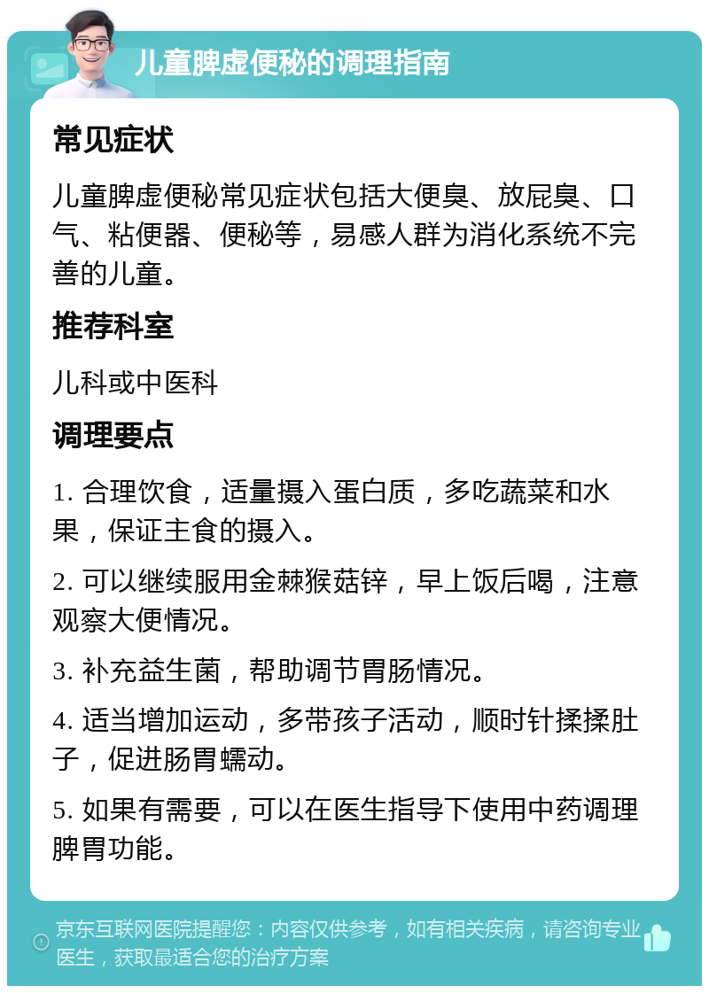 儿童脾虚便秘的调理指南 常见症状 儿童脾虚便秘常见症状包括大便臭、放屁臭、口气、粘便器、便秘等，易感人群为消化系统不完善的儿童。 推荐科室 儿科或中医科 调理要点 1. 合理饮食，适量摄入蛋白质，多吃蔬菜和水果，保证主食的摄入。 2. 可以继续服用金棘猴菇锌，早上饭后喝，注意观察大便情况。 3. 补充益生菌，帮助调节胃肠情况。 4. 适当增加运动，多带孩子活动，顺时针揉揉肚子，促进肠胃蠕动。 5. 如果有需要，可以在医生指导下使用中药调理脾胃功能。