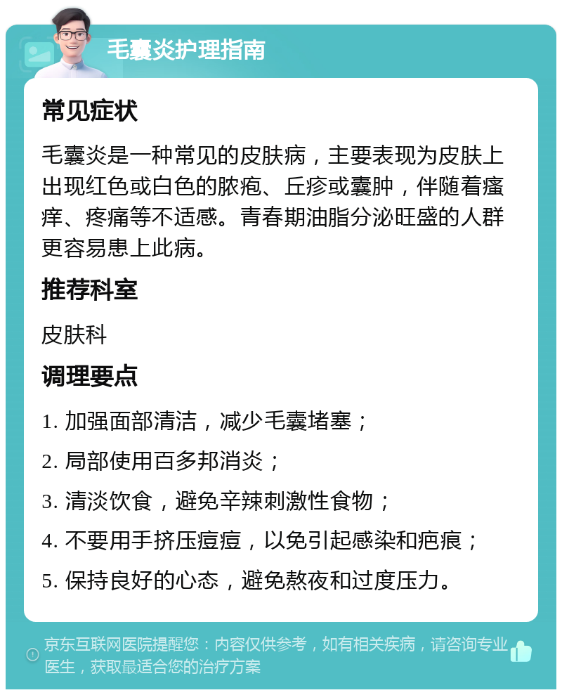 毛囊炎护理指南 常见症状 毛囊炎是一种常见的皮肤病，主要表现为皮肤上出现红色或白色的脓疱、丘疹或囊肿，伴随着瘙痒、疼痛等不适感。青春期油脂分泌旺盛的人群更容易患上此病。 推荐科室 皮肤科 调理要点 1. 加强面部清洁，减少毛囊堵塞； 2. 局部使用百多邦消炎； 3. 清淡饮食，避免辛辣刺激性食物； 4. 不要用手挤压痘痘，以免引起感染和疤痕； 5. 保持良好的心态，避免熬夜和过度压力。