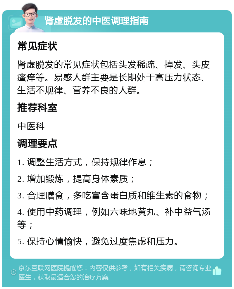 肾虚脱发的中医调理指南 常见症状 肾虚脱发的常见症状包括头发稀疏、掉发、头皮瘙痒等。易感人群主要是长期处于高压力状态、生活不规律、营养不良的人群。 推荐科室 中医科 调理要点 1. 调整生活方式，保持规律作息； 2. 增加锻炼，提高身体素质； 3. 合理膳食，多吃富含蛋白质和维生素的食物； 4. 使用中药调理，例如六味地黄丸、补中益气汤等； 5. 保持心情愉快，避免过度焦虑和压力。