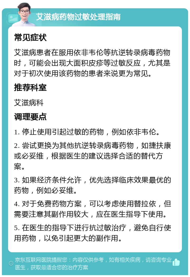 艾滋病药物过敏处理指南 常见症状 艾滋病患者在服用依非韦伦等抗逆转录病毒药物时，可能会出现大面积皮疹等过敏反应，尤其是对于初次使用该药物的患者来说更为常见。 推荐科室 艾滋病科 调理要点 1. 停止使用引起过敏的药物，例如依非韦伦。 2. 尝试更换为其他抗逆转录病毒药物，如捷扶康或必妥维，根据医生的建议选择合适的替代方案。 3. 如果经济条件允许，优先选择临床效果最优的药物，例如必妥维。 4. 对于免费药物方案，可以考虑使用替拉依，但需要注意其副作用较大，应在医生指导下使用。 5. 在医生的指导下进行抗过敏治疗，避免自行使用药物，以免引起更大的副作用。