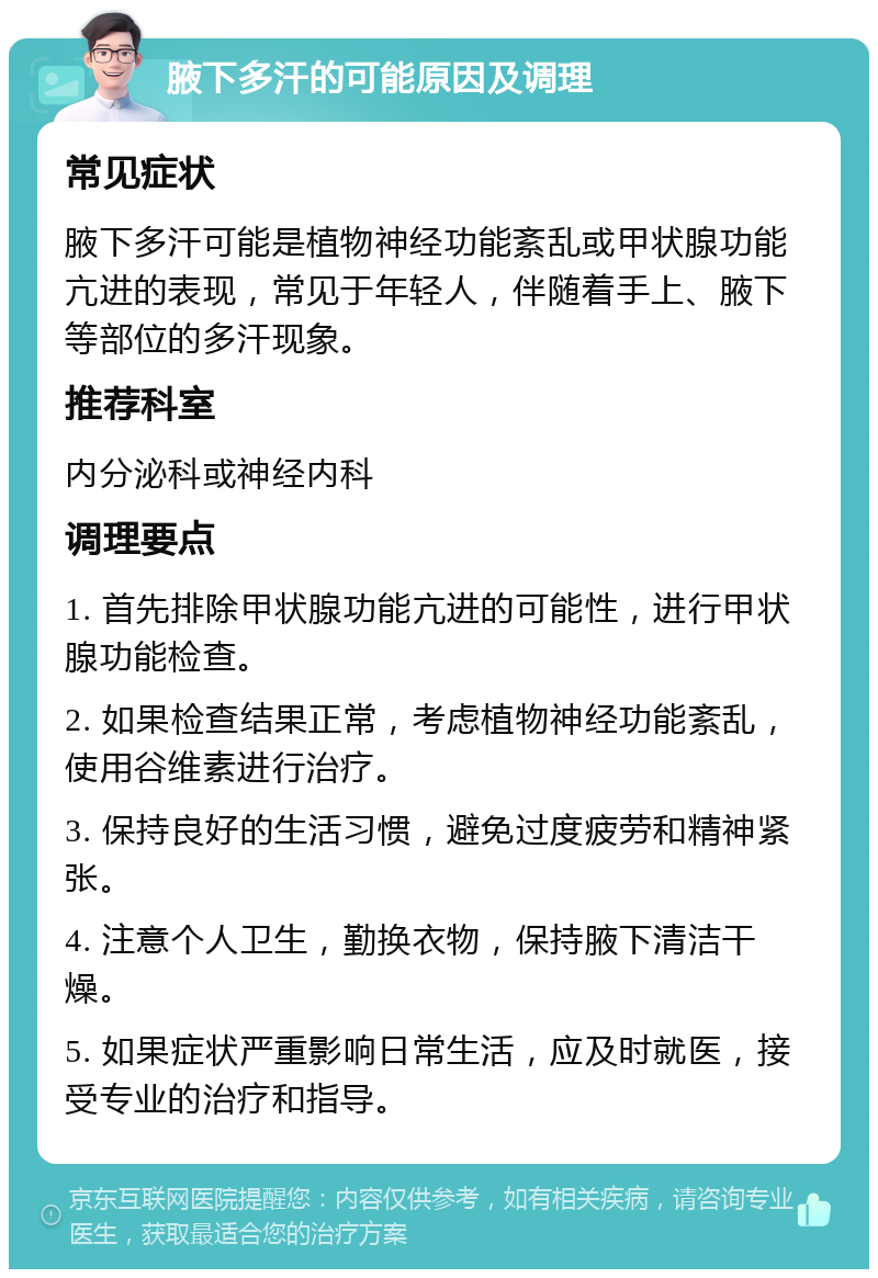 腋下多汗的可能原因及调理 常见症状 腋下多汗可能是植物神经功能紊乱或甲状腺功能亢进的表现，常见于年轻人，伴随着手上、腋下等部位的多汗现象。 推荐科室 内分泌科或神经内科 调理要点 1. 首先排除甲状腺功能亢进的可能性，进行甲状腺功能检查。 2. 如果检查结果正常，考虑植物神经功能紊乱，使用谷维素进行治疗。 3. 保持良好的生活习惯，避免过度疲劳和精神紧张。 4. 注意个人卫生，勤换衣物，保持腋下清洁干燥。 5. 如果症状严重影响日常生活，应及时就医，接受专业的治疗和指导。