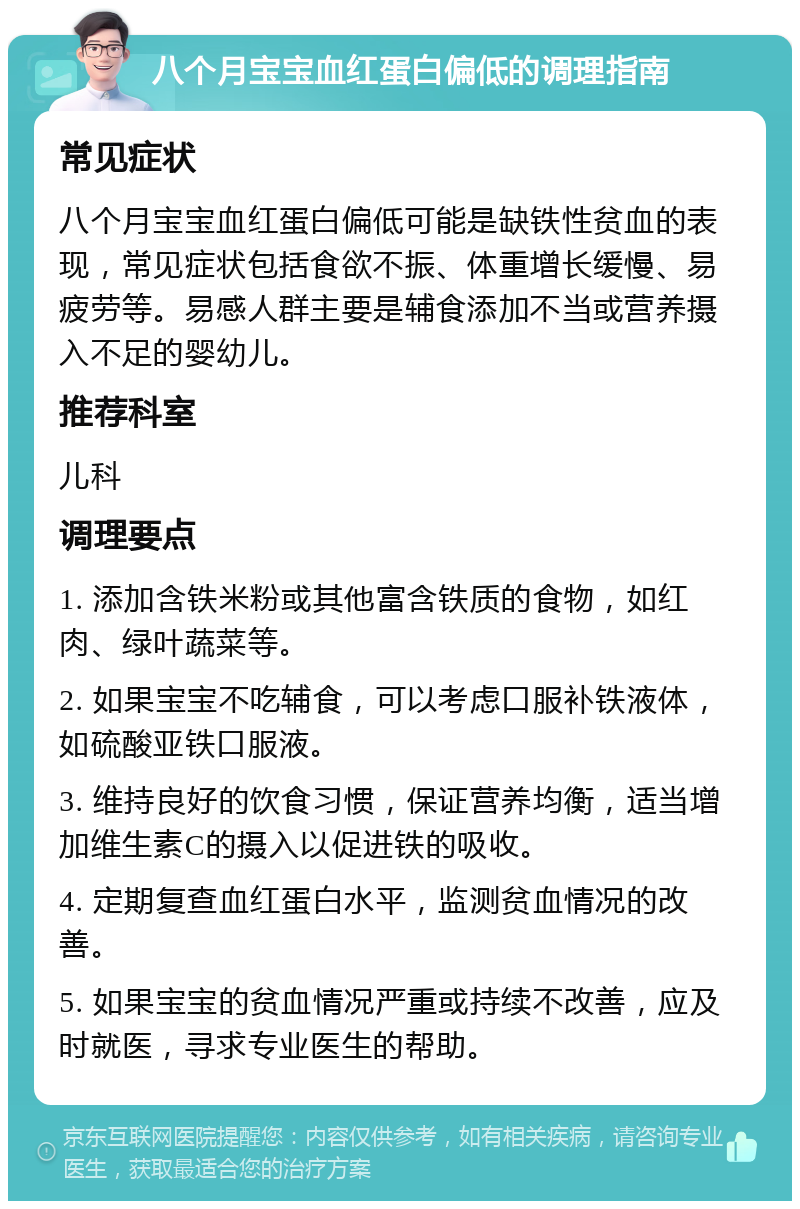 八个月宝宝血红蛋白偏低的调理指南 常见症状 八个月宝宝血红蛋白偏低可能是缺铁性贫血的表现，常见症状包括食欲不振、体重增长缓慢、易疲劳等。易感人群主要是辅食添加不当或营养摄入不足的婴幼儿。 推荐科室 儿科 调理要点 1. 添加含铁米粉或其他富含铁质的食物，如红肉、绿叶蔬菜等。 2. 如果宝宝不吃辅食，可以考虑口服补铁液体，如硫酸亚铁口服液。 3. 维持良好的饮食习惯，保证营养均衡，适当增加维生素C的摄入以促进铁的吸收。 4. 定期复查血红蛋白水平，监测贫血情况的改善。 5. 如果宝宝的贫血情况严重或持续不改善，应及时就医，寻求专业医生的帮助。