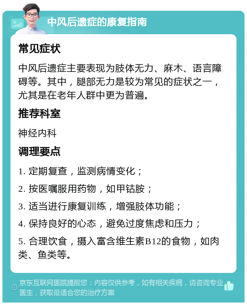 中风后遗症的康复指南 常见症状 中风后遗症主要表现为肢体无力、麻木、语言障碍等。其中，腿部无力是较为常见的症状之一，尤其是在老年人群中更为普遍。 推荐科室 神经内科 调理要点 1. 定期复查，监测病情变化； 2. 按医嘱服用药物，如甲钴胺； 3. 适当进行康复训练，增强肢体功能； 4. 保持良好的心态，避免过度焦虑和压力； 5. 合理饮食，摄入富含维生素B12的食物，如肉类、鱼类等。