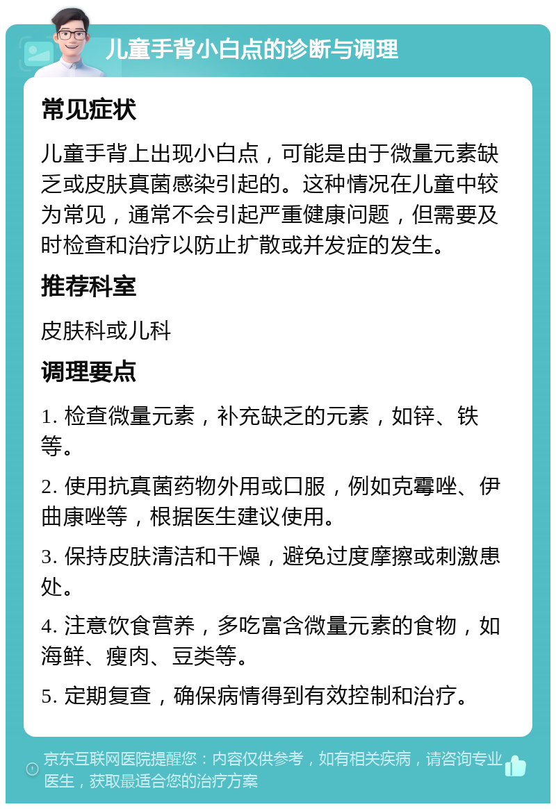 儿童手背小白点的诊断与调理 常见症状 儿童手背上出现小白点，可能是由于微量元素缺乏或皮肤真菌感染引起的。这种情况在儿童中较为常见，通常不会引起严重健康问题，但需要及时检查和治疗以防止扩散或并发症的发生。 推荐科室 皮肤科或儿科 调理要点 1. 检查微量元素，补充缺乏的元素，如锌、铁等。 2. 使用抗真菌药物外用或口服，例如克霉唑、伊曲康唑等，根据医生建议使用。 3. 保持皮肤清洁和干燥，避免过度摩擦或刺激患处。 4. 注意饮食营养，多吃富含微量元素的食物，如海鲜、瘦肉、豆类等。 5. 定期复查，确保病情得到有效控制和治疗。