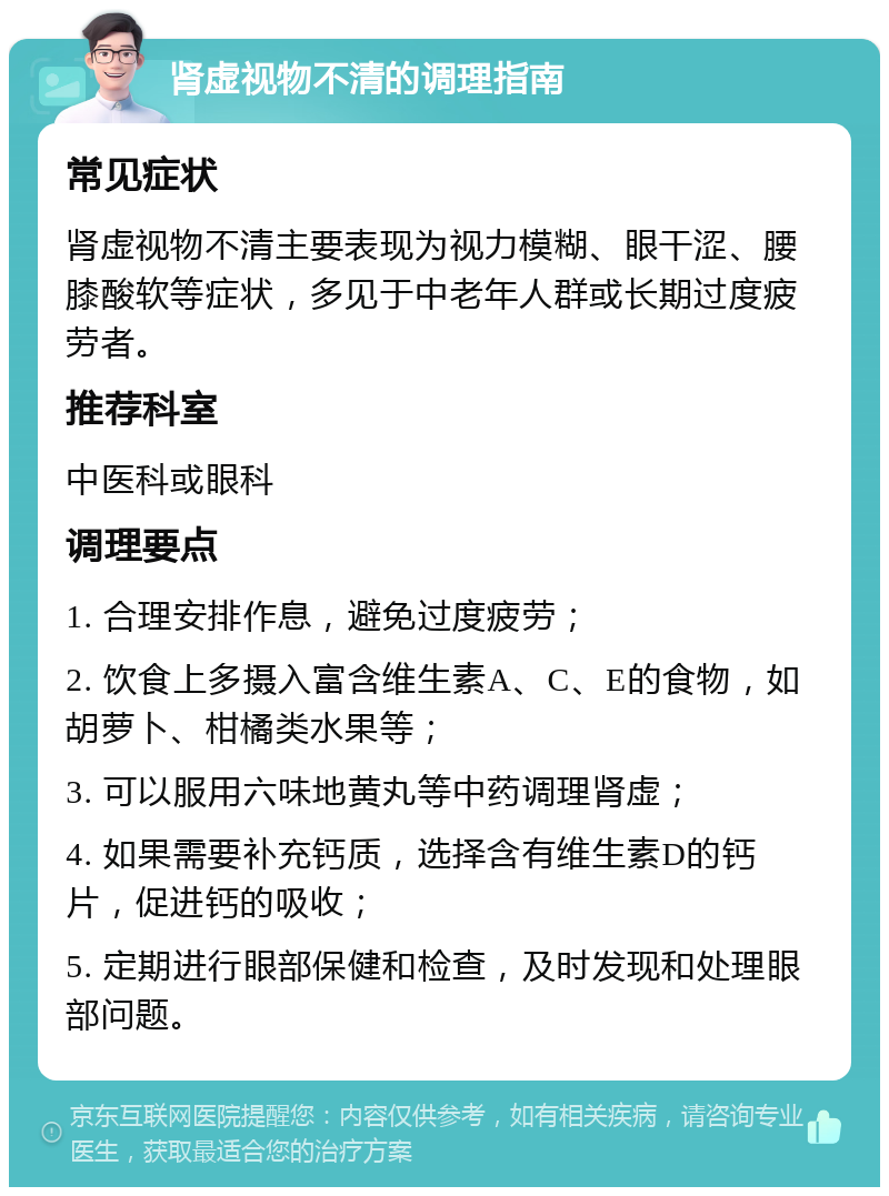 肾虚视物不清的调理指南 常见症状 肾虚视物不清主要表现为视力模糊、眼干涩、腰膝酸软等症状，多见于中老年人群或长期过度疲劳者。 推荐科室 中医科或眼科 调理要点 1. 合理安排作息，避免过度疲劳； 2. 饮食上多摄入富含维生素A、C、E的食物，如胡萝卜、柑橘类水果等； 3. 可以服用六味地黄丸等中药调理肾虚； 4. 如果需要补充钙质，选择含有维生素D的钙片，促进钙的吸收； 5. 定期进行眼部保健和检查，及时发现和处理眼部问题。