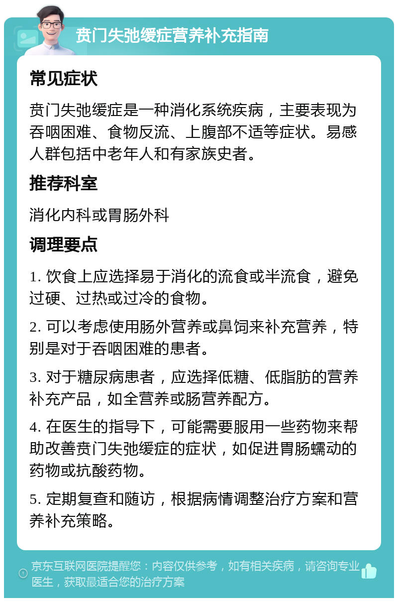 贲门失弛缓症营养补充指南 常见症状 贲门失弛缓症是一种消化系统疾病，主要表现为吞咽困难、食物反流、上腹部不适等症状。易感人群包括中老年人和有家族史者。 推荐科室 消化内科或胃肠外科 调理要点 1. 饮食上应选择易于消化的流食或半流食，避免过硬、过热或过冷的食物。 2. 可以考虑使用肠外营养或鼻饲来补充营养，特别是对于吞咽困难的患者。 3. 对于糖尿病患者，应选择低糖、低脂肪的营养补充产品，如全营养或肠营养配方。 4. 在医生的指导下，可能需要服用一些药物来帮助改善贲门失弛缓症的症状，如促进胃肠蠕动的药物或抗酸药物。 5. 定期复查和随访，根据病情调整治疗方案和营养补充策略。