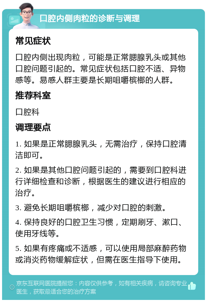 口腔内侧肉粒的诊断与调理 常见症状 口腔内侧出现肉粒，可能是正常腮腺乳头或其他口腔问题引起的。常见症状包括口腔不适、异物感等。易感人群主要是长期咀嚼槟榔的人群。 推荐科室 口腔科 调理要点 1. 如果是正常腮腺乳头，无需治疗，保持口腔清洁即可。 2. 如果是其他口腔问题引起的，需要到口腔科进行详细检查和诊断，根据医生的建议进行相应的治疗。 3. 避免长期咀嚼槟榔，减少对口腔的刺激。 4. 保持良好的口腔卫生习惯，定期刷牙、漱口、使用牙线等。 5. 如果有疼痛或不适感，可以使用局部麻醉药物或消炎药物缓解症状，但需在医生指导下使用。