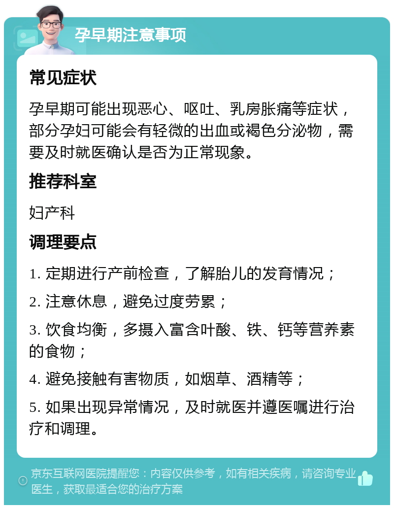 孕早期注意事项 常见症状 孕早期可能出现恶心、呕吐、乳房胀痛等症状，部分孕妇可能会有轻微的出血或褐色分泌物，需要及时就医确认是否为正常现象。 推荐科室 妇产科 调理要点 1. 定期进行产前检查，了解胎儿的发育情况； 2. 注意休息，避免过度劳累； 3. 饮食均衡，多摄入富含叶酸、铁、钙等营养素的食物； 4. 避免接触有害物质，如烟草、酒精等； 5. 如果出现异常情况，及时就医并遵医嘱进行治疗和调理。