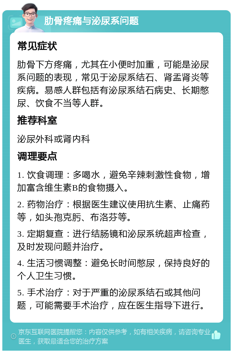 肋骨疼痛与泌尿系问题 常见症状 肋骨下方疼痛，尤其在小便时加重，可能是泌尿系问题的表现，常见于泌尿系结石、肾盂肾炎等疾病。易感人群包括有泌尿系结石病史、长期憋尿、饮食不当等人群。 推荐科室 泌尿外科或肾内科 调理要点 1. 饮食调理：多喝水，避免辛辣刺激性食物，增加富含维生素B的食物摄入。 2. 药物治疗：根据医生建议使用抗生素、止痛药等，如头孢克肟、布洛芬等。 3. 定期复查：进行结肠镜和泌尿系统超声检查，及时发现问题并治疗。 4. 生活习惯调整：避免长时间憋尿，保持良好的个人卫生习惯。 5. 手术治疗：对于严重的泌尿系结石或其他问题，可能需要手术治疗，应在医生指导下进行。