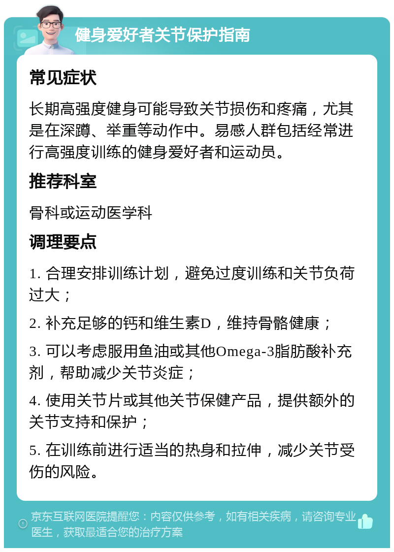 健身爱好者关节保护指南 常见症状 长期高强度健身可能导致关节损伤和疼痛，尤其是在深蹲、举重等动作中。易感人群包括经常进行高强度训练的健身爱好者和运动员。 推荐科室 骨科或运动医学科 调理要点 1. 合理安排训练计划，避免过度训练和关节负荷过大； 2. 补充足够的钙和维生素D，维持骨骼健康； 3. 可以考虑服用鱼油或其他Omega-3脂肪酸补充剂，帮助减少关节炎症； 4. 使用关节片或其他关节保健产品，提供额外的关节支持和保护； 5. 在训练前进行适当的热身和拉伸，减少关节受伤的风险。