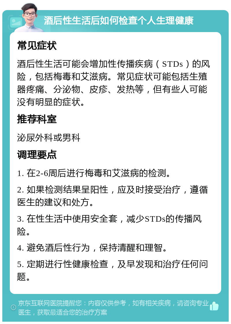 酒后性生活后如何检查个人生理健康 常见症状 酒后性生活可能会增加性传播疾病（STDs）的风险，包括梅毒和艾滋病。常见症状可能包括生殖器疼痛、分泌物、皮疹、发热等，但有些人可能没有明显的症状。 推荐科室 泌尿外科或男科 调理要点 1. 在2-6周后进行梅毒和艾滋病的检测。 2. 如果检测结果呈阳性，应及时接受治疗，遵循医生的建议和处方。 3. 在性生活中使用安全套，减少STDs的传播风险。 4. 避免酒后性行为，保持清醒和理智。 5. 定期进行性健康检查，及早发现和治疗任何问题。