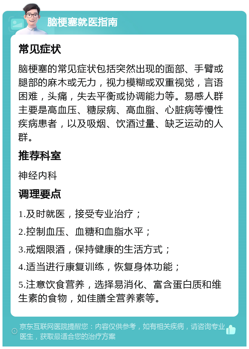 脑梗塞就医指南 常见症状 脑梗塞的常见症状包括突然出现的面部、手臂或腿部的麻木或无力，视力模糊或双重视觉，言语困难，头痛，失去平衡或协调能力等。易感人群主要是高血压、糖尿病、高血脂、心脏病等慢性疾病患者，以及吸烟、饮酒过量、缺乏运动的人群。 推荐科室 神经内科 调理要点 1.及时就医，接受专业治疗； 2.控制血压、血糖和血脂水平； 3.戒烟限酒，保持健康的生活方式； 4.适当进行康复训练，恢复身体功能； 5.注意饮食营养，选择易消化、富含蛋白质和维生素的食物，如佳膳全营养素等。