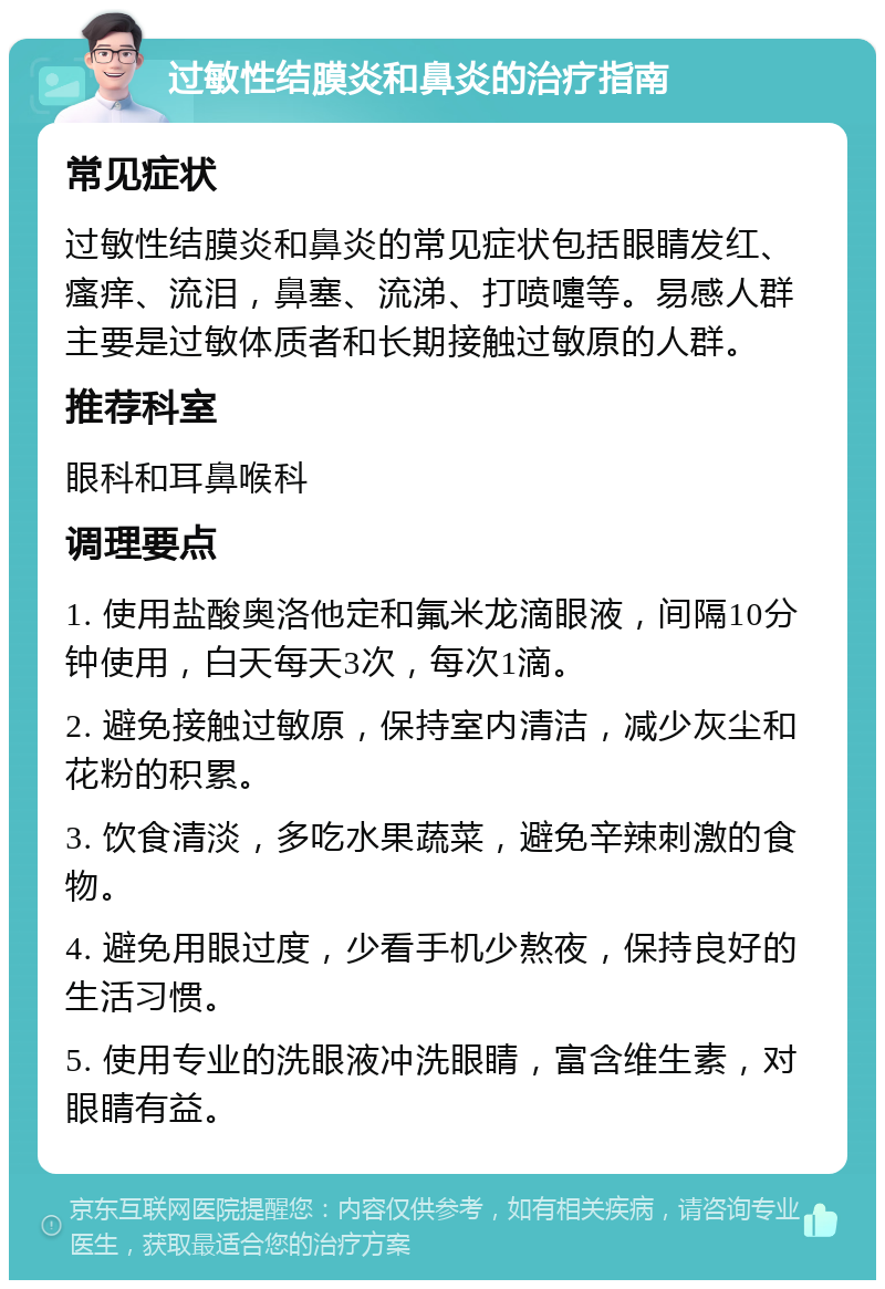 过敏性结膜炎和鼻炎的治疗指南 常见症状 过敏性结膜炎和鼻炎的常见症状包括眼睛发红、瘙痒、流泪，鼻塞、流涕、打喷嚏等。易感人群主要是过敏体质者和长期接触过敏原的人群。 推荐科室 眼科和耳鼻喉科 调理要点 1. 使用盐酸奥洛他定和氟米龙滴眼液，间隔10分钟使用，白天每天3次，每次1滴。 2. 避免接触过敏原，保持室内清洁，减少灰尘和花粉的积累。 3. 饮食清淡，多吃水果蔬菜，避免辛辣刺激的食物。 4. 避免用眼过度，少看手机少熬夜，保持良好的生活习惯。 5. 使用专业的洗眼液冲洗眼睛，富含维生素，对眼睛有益。