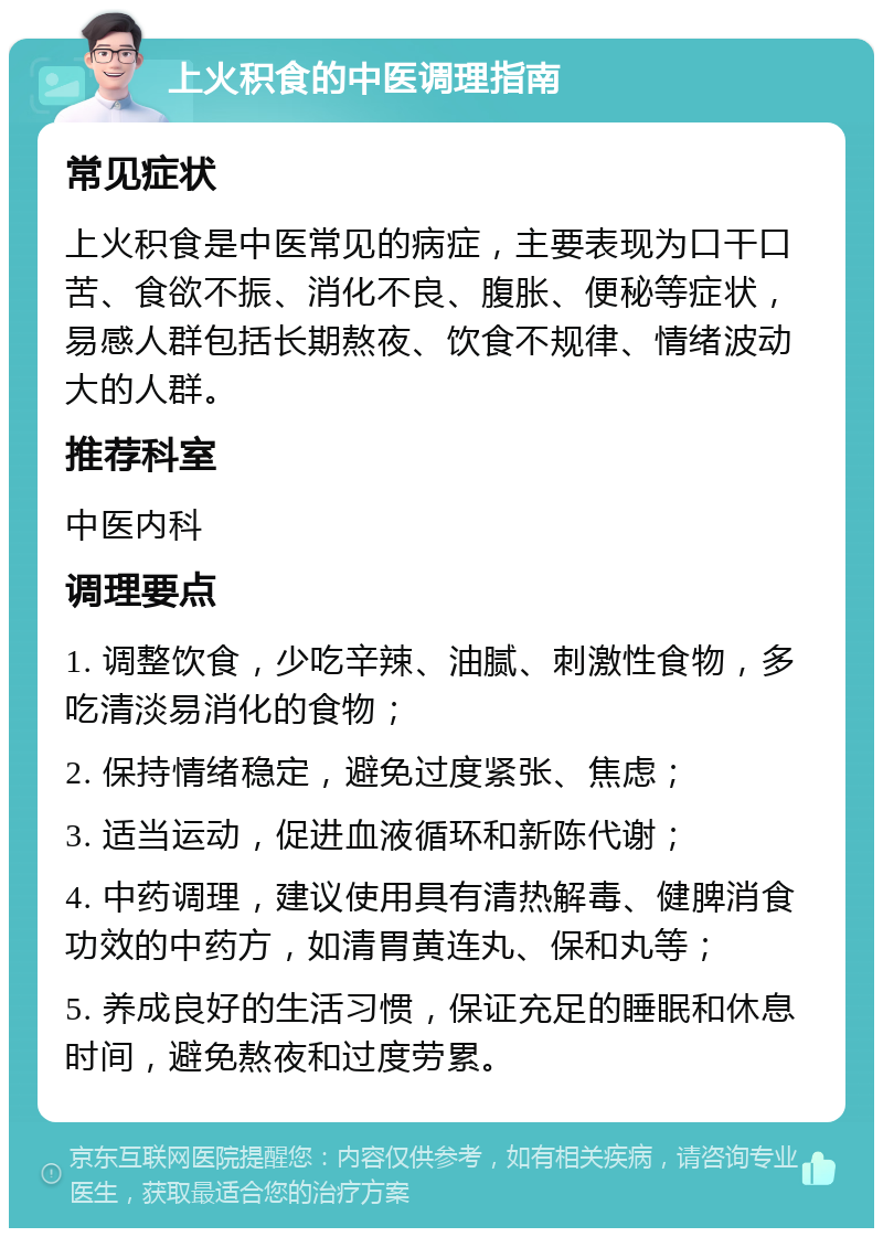 上火积食的中医调理指南 常见症状 上火积食是中医常见的病症，主要表现为口干口苦、食欲不振、消化不良、腹胀、便秘等症状，易感人群包括长期熬夜、饮食不规律、情绪波动大的人群。 推荐科室 中医内科 调理要点 1. 调整饮食，少吃辛辣、油腻、刺激性食物，多吃清淡易消化的食物； 2. 保持情绪稳定，避免过度紧张、焦虑； 3. 适当运动，促进血液循环和新陈代谢； 4. 中药调理，建议使用具有清热解毒、健脾消食功效的中药方，如清胃黄连丸、保和丸等； 5. 养成良好的生活习惯，保证充足的睡眠和休息时间，避免熬夜和过度劳累。