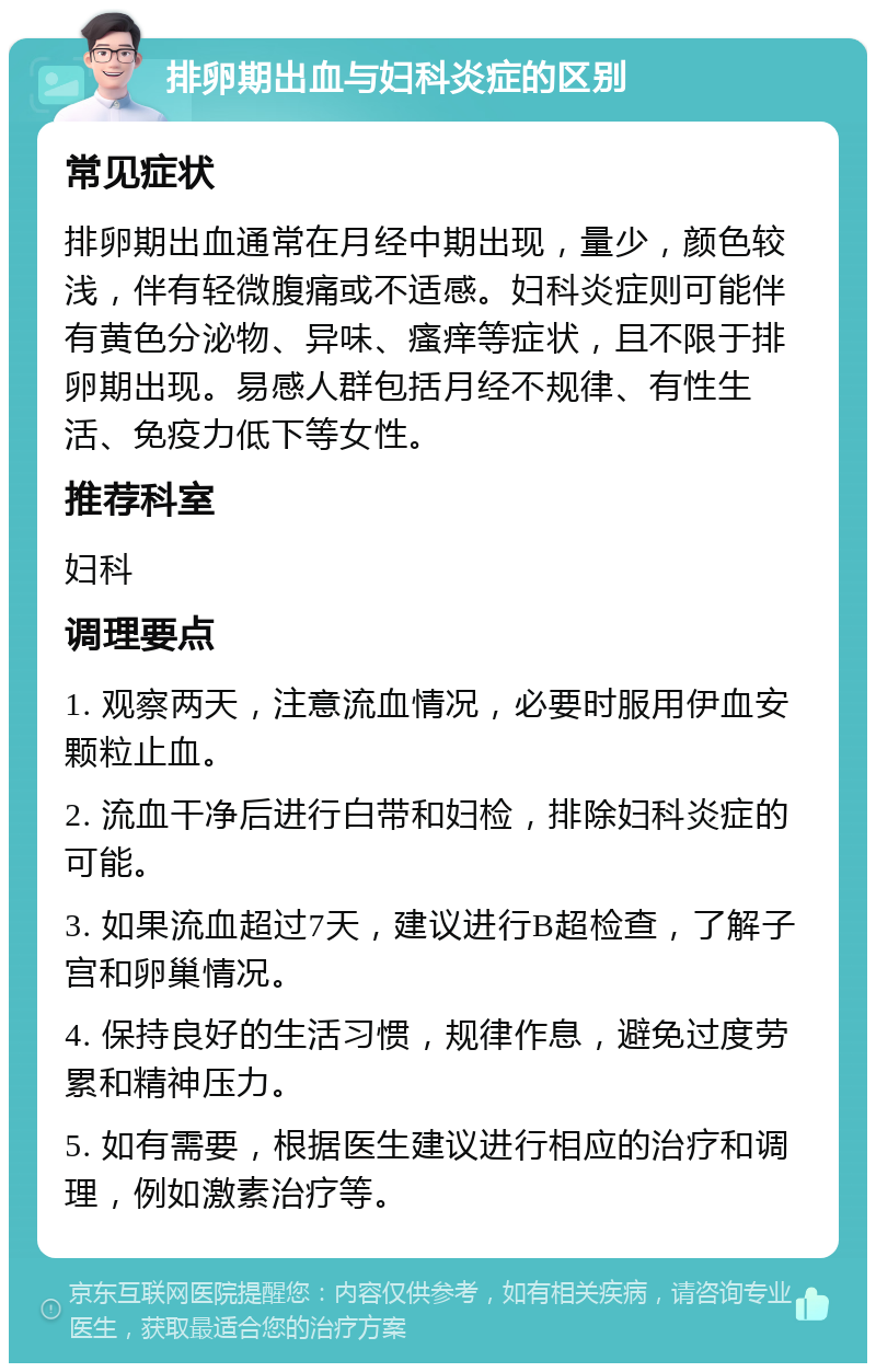 排卵期出血与妇科炎症的区别 常见症状 排卵期出血通常在月经中期出现，量少，颜色较浅，伴有轻微腹痛或不适感。妇科炎症则可能伴有黄色分泌物、异味、瘙痒等症状，且不限于排卵期出现。易感人群包括月经不规律、有性生活、免疫力低下等女性。 推荐科室 妇科 调理要点 1. 观察两天，注意流血情况，必要时服用伊血安颗粒止血。 2. 流血干净后进行白带和妇检，排除妇科炎症的可能。 3. 如果流血超过7天，建议进行B超检查，了解子宫和卵巢情况。 4. 保持良好的生活习惯，规律作息，避免过度劳累和精神压力。 5. 如有需要，根据医生建议进行相应的治疗和调理，例如激素治疗等。