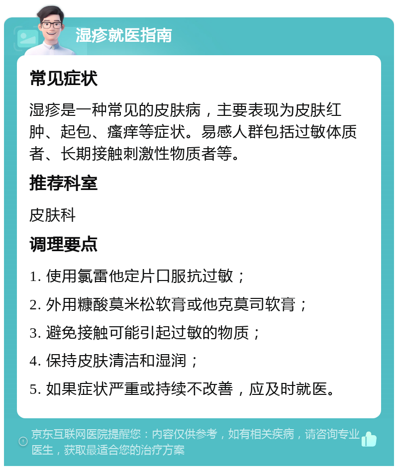 湿疹就医指南 常见症状 湿疹是一种常见的皮肤病，主要表现为皮肤红肿、起包、瘙痒等症状。易感人群包括过敏体质者、长期接触刺激性物质者等。 推荐科室 皮肤科 调理要点 1. 使用氯雷他定片口服抗过敏； 2. 外用糠酸莫米松软膏或他克莫司软膏； 3. 避免接触可能引起过敏的物质； 4. 保持皮肤清洁和湿润； 5. 如果症状严重或持续不改善，应及时就医。