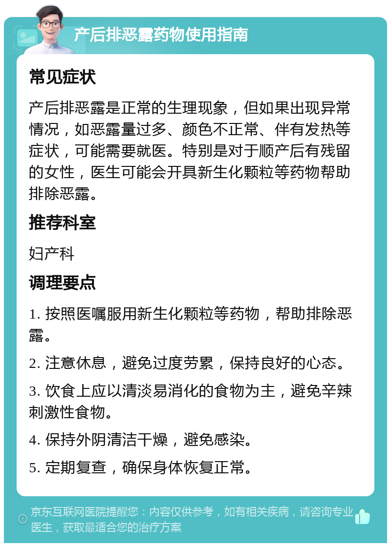 产后排恶露药物使用指南 常见症状 产后排恶露是正常的生理现象，但如果出现异常情况，如恶露量过多、颜色不正常、伴有发热等症状，可能需要就医。特别是对于顺产后有残留的女性，医生可能会开具新生化颗粒等药物帮助排除恶露。 推荐科室 妇产科 调理要点 1. 按照医嘱服用新生化颗粒等药物，帮助排除恶露。 2. 注意休息，避免过度劳累，保持良好的心态。 3. 饮食上应以清淡易消化的食物为主，避免辛辣刺激性食物。 4. 保持外阴清洁干燥，避免感染。 5. 定期复查，确保身体恢复正常。