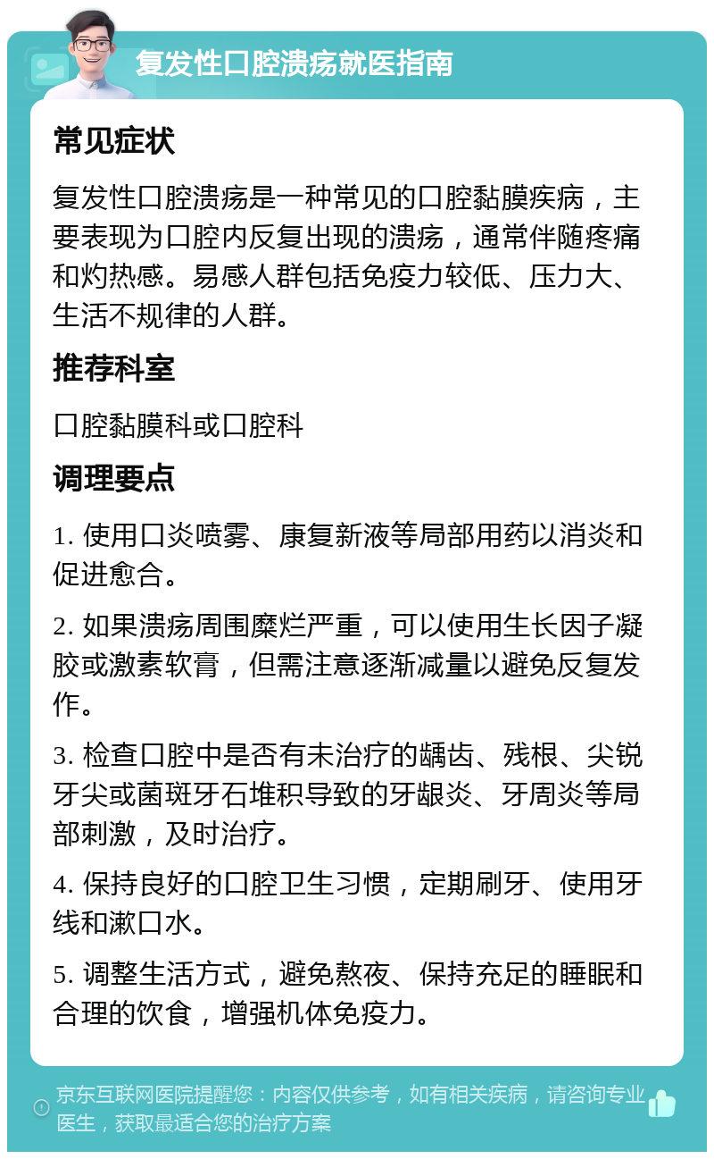 复发性口腔溃疡就医指南 常见症状 复发性口腔溃疡是一种常见的口腔黏膜疾病，主要表现为口腔内反复出现的溃疡，通常伴随疼痛和灼热感。易感人群包括免疫力较低、压力大、生活不规律的人群。 推荐科室 口腔黏膜科或口腔科 调理要点 1. 使用口炎喷雾、康复新液等局部用药以消炎和促进愈合。 2. 如果溃疡周围糜烂严重，可以使用生长因子凝胶或激素软膏，但需注意逐渐减量以避免反复发作。 3. 检查口腔中是否有未治疗的龋齿、残根、尖锐牙尖或菌斑牙石堆积导致的牙龈炎、牙周炎等局部刺激，及时治疗。 4. 保持良好的口腔卫生习惯，定期刷牙、使用牙线和漱口水。 5. 调整生活方式，避免熬夜、保持充足的睡眠和合理的饮食，增强机体免疫力。