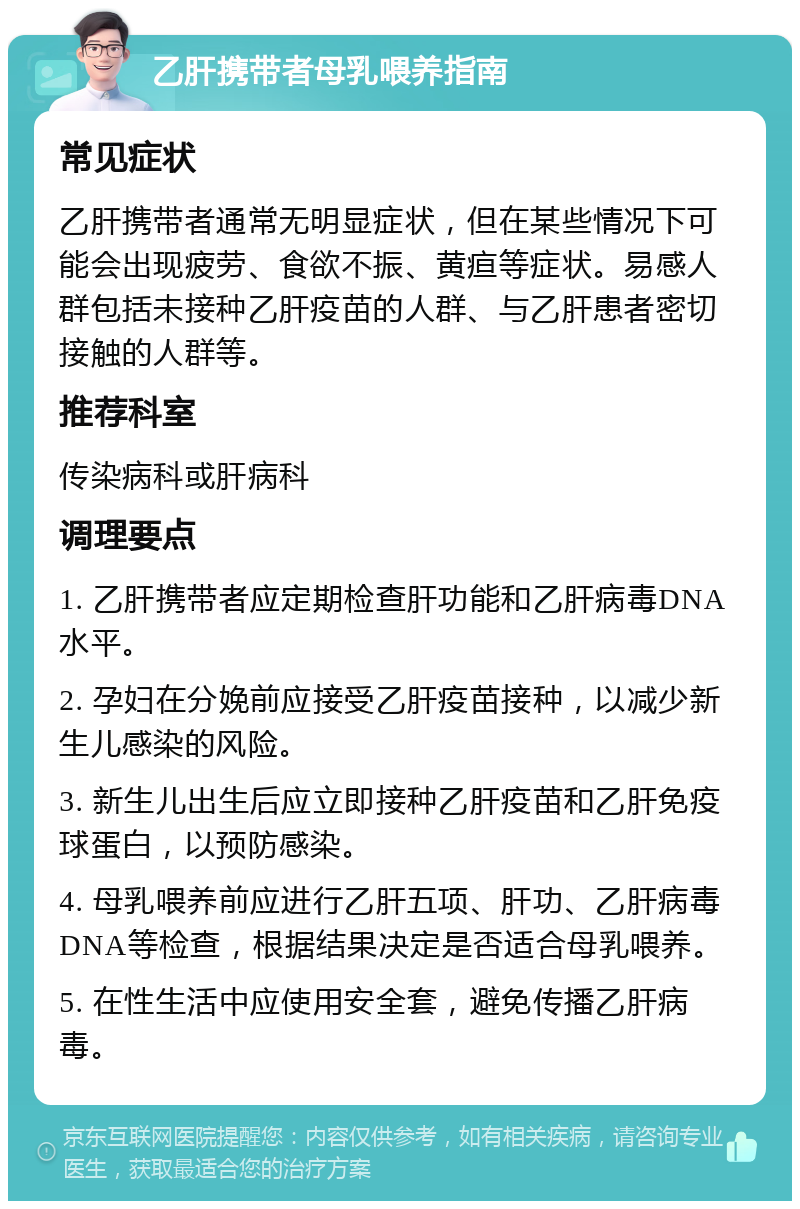 乙肝携带者母乳喂养指南 常见症状 乙肝携带者通常无明显症状，但在某些情况下可能会出现疲劳、食欲不振、黄疸等症状。易感人群包括未接种乙肝疫苗的人群、与乙肝患者密切接触的人群等。 推荐科室 传染病科或肝病科 调理要点 1. 乙肝携带者应定期检查肝功能和乙肝病毒DNA水平。 2. 孕妇在分娩前应接受乙肝疫苗接种，以减少新生儿感染的风险。 3. 新生儿出生后应立即接种乙肝疫苗和乙肝免疫球蛋白，以预防感染。 4. 母乳喂养前应进行乙肝五项、肝功、乙肝病毒DNA等检查，根据结果决定是否适合母乳喂养。 5. 在性生活中应使用安全套，避免传播乙肝病毒。