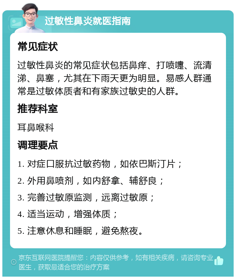 过敏性鼻炎就医指南 常见症状 过敏性鼻炎的常见症状包括鼻痒、打喷嚏、流清涕、鼻塞，尤其在下雨天更为明显。易感人群通常是过敏体质者和有家族过敏史的人群。 推荐科室 耳鼻喉科 调理要点 1. 对症口服抗过敏药物，如依巴斯汀片； 2. 外用鼻喷剂，如内舒拿、辅舒良； 3. 完善过敏原监测，远离过敏原； 4. 适当运动，增强体质； 5. 注意休息和睡眠，避免熬夜。