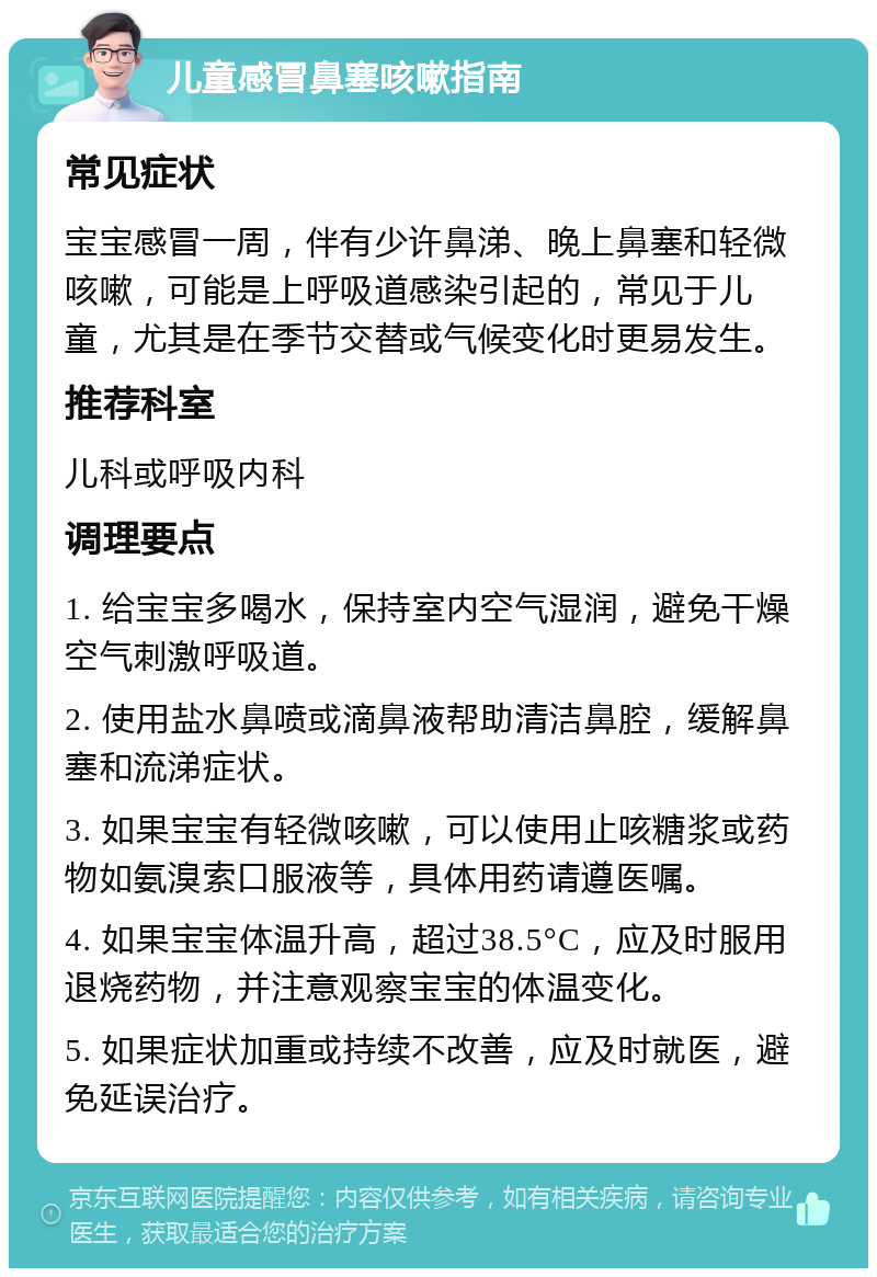 儿童感冒鼻塞咳嗽指南 常见症状 宝宝感冒一周，伴有少许鼻涕、晚上鼻塞和轻微咳嗽，可能是上呼吸道感染引起的，常见于儿童，尤其是在季节交替或气候变化时更易发生。 推荐科室 儿科或呼吸内科 调理要点 1. 给宝宝多喝水，保持室内空气湿润，避免干燥空气刺激呼吸道。 2. 使用盐水鼻喷或滴鼻液帮助清洁鼻腔，缓解鼻塞和流涕症状。 3. 如果宝宝有轻微咳嗽，可以使用止咳糖浆或药物如氨溴索口服液等，具体用药请遵医嘱。 4. 如果宝宝体温升高，超过38.5°C，应及时服用退烧药物，并注意观察宝宝的体温变化。 5. 如果症状加重或持续不改善，应及时就医，避免延误治疗。