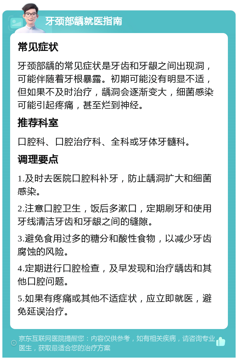 牙颈部龋就医指南 常见症状 牙颈部龋的常见症状是牙齿和牙龈之间出现洞，可能伴随着牙根暴露。初期可能没有明显不适，但如果不及时治疗，龋洞会逐渐变大，细菌感染可能引起疼痛，甚至烂到神经。 推荐科室 口腔科、口腔治疗科、全科或牙体牙髓科。 调理要点 1.及时去医院口腔科补牙，防止龋洞扩大和细菌感染。 2.注意口腔卫生，饭后多漱口，定期刷牙和使用牙线清洁牙齿和牙龈之间的缝隙。 3.避免食用过多的糖分和酸性食物，以减少牙齿腐蚀的风险。 4.定期进行口腔检查，及早发现和治疗龋齿和其他口腔问题。 5.如果有疼痛或其他不适症状，应立即就医，避免延误治疗。