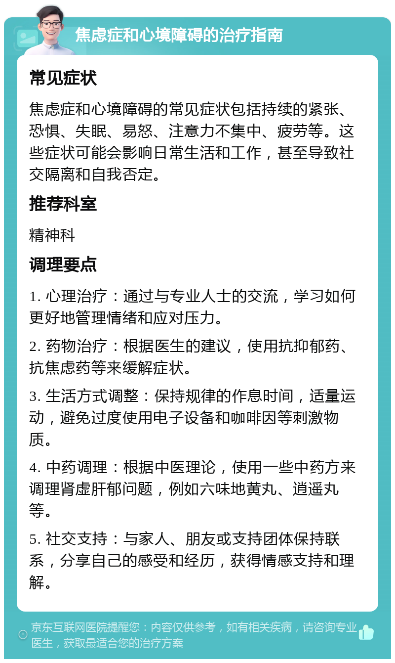 焦虑症和心境障碍的治疗指南 常见症状 焦虑症和心境障碍的常见症状包括持续的紧张、恐惧、失眠、易怒、注意力不集中、疲劳等。这些症状可能会影响日常生活和工作，甚至导致社交隔离和自我否定。 推荐科室 精神科 调理要点 1. 心理治疗：通过与专业人士的交流，学习如何更好地管理情绪和应对压力。 2. 药物治疗：根据医生的建议，使用抗抑郁药、抗焦虑药等来缓解症状。 3. 生活方式调整：保持规律的作息时间，适量运动，避免过度使用电子设备和咖啡因等刺激物质。 4. 中药调理：根据中医理论，使用一些中药方来调理肾虚肝郁问题，例如六味地黄丸、逍遥丸等。 5. 社交支持：与家人、朋友或支持团体保持联系，分享自己的感受和经历，获得情感支持和理解。