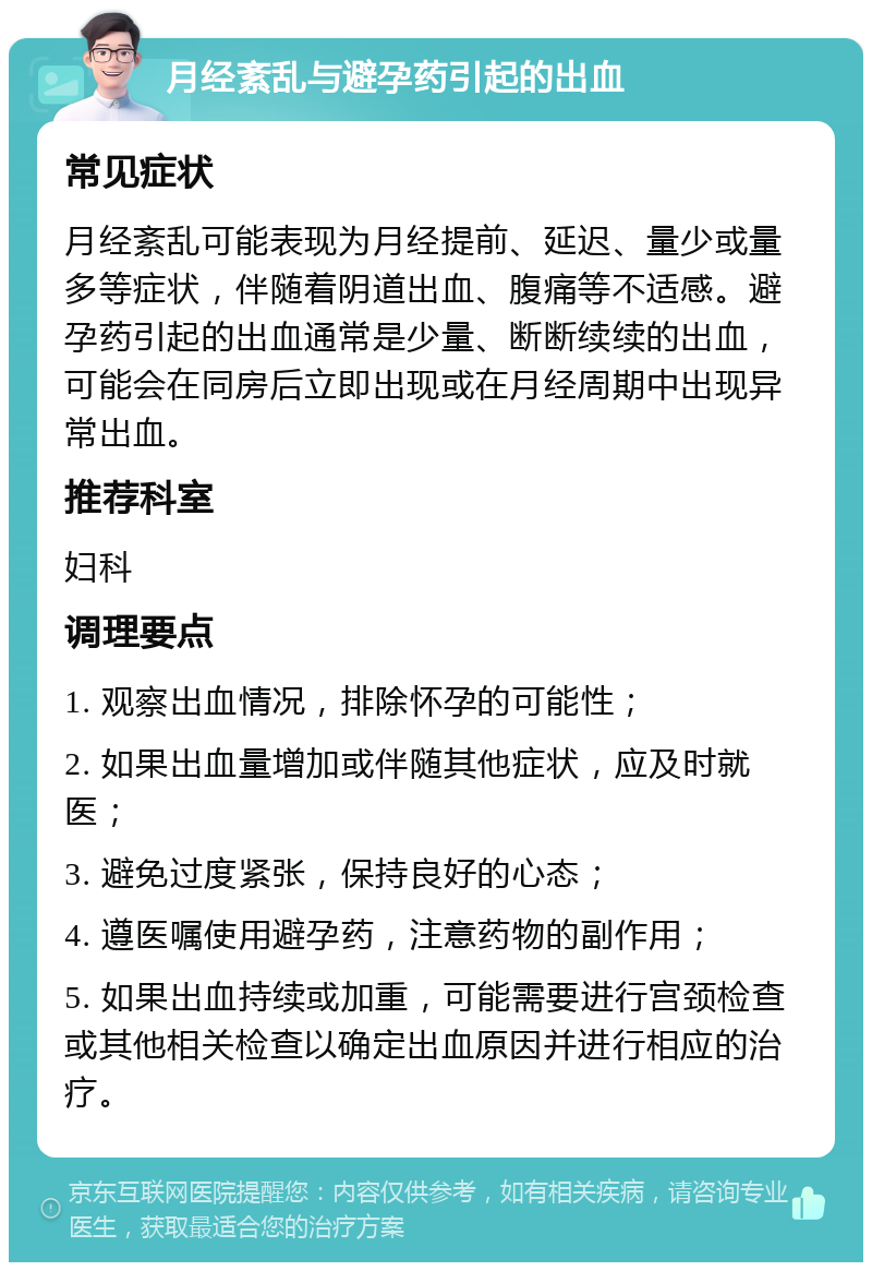 月经紊乱与避孕药引起的出血 常见症状 月经紊乱可能表现为月经提前、延迟、量少或量多等症状，伴随着阴道出血、腹痛等不适感。避孕药引起的出血通常是少量、断断续续的出血，可能会在同房后立即出现或在月经周期中出现异常出血。 推荐科室 妇科 调理要点 1. 观察出血情况，排除怀孕的可能性； 2. 如果出血量增加或伴随其他症状，应及时就医； 3. 避免过度紧张，保持良好的心态； 4. 遵医嘱使用避孕药，注意药物的副作用； 5. 如果出血持续或加重，可能需要进行宫颈检查或其他相关检查以确定出血原因并进行相应的治疗。