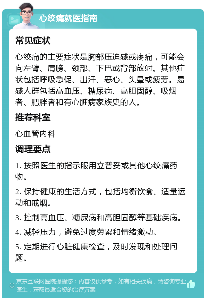 心绞痛就医指南 常见症状 心绞痛的主要症状是胸部压迫感或疼痛，可能会向左臂、肩膀、颈部、下巴或背部放射。其他症状包括呼吸急促、出汗、恶心、头晕或疲劳。易感人群包括高血压、糖尿病、高胆固醇、吸烟者、肥胖者和有心脏病家族史的人。 推荐科室 心血管内科 调理要点 1. 按照医生的指示服用立普妥或其他心绞痛药物。 2. 保持健康的生活方式，包括均衡饮食、适量运动和戒烟。 3. 控制高血压、糖尿病和高胆固醇等基础疾病。 4. 减轻压力，避免过度劳累和情绪激动。 5. 定期进行心脏健康检查，及时发现和处理问题。