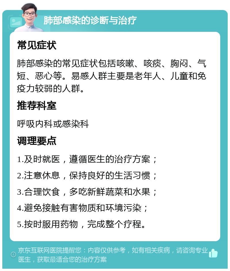 肺部感染的诊断与治疗 常见症状 肺部感染的常见症状包括咳嗽、咳痰、胸闷、气短、恶心等。易感人群主要是老年人、儿童和免疫力较弱的人群。 推荐科室 呼吸内科或感染科 调理要点 1.及时就医，遵循医生的治疗方案； 2.注意休息，保持良好的生活习惯； 3.合理饮食，多吃新鲜蔬菜和水果； 4.避免接触有害物质和环境污染； 5.按时服用药物，完成整个疗程。