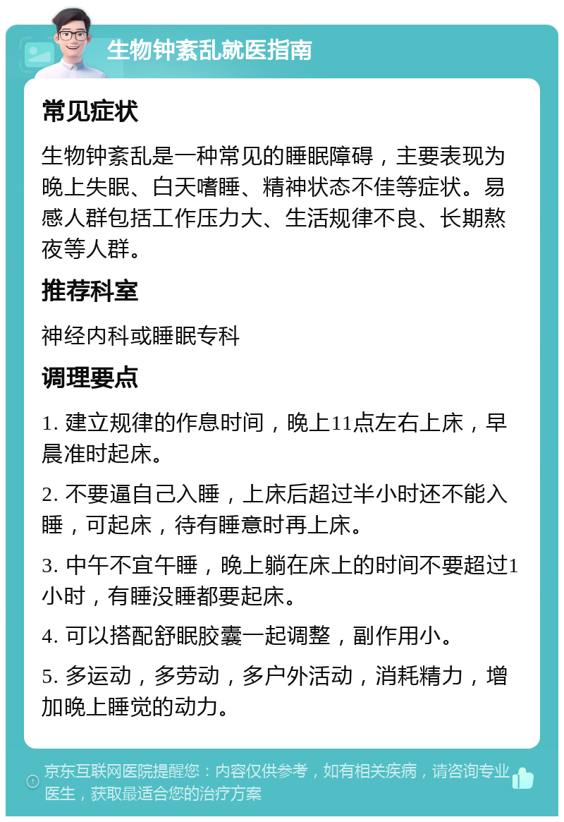 生物钟紊乱就医指南 常见症状 生物钟紊乱是一种常见的睡眠障碍，主要表现为晚上失眠、白天嗜睡、精神状态不佳等症状。易感人群包括工作压力大、生活规律不良、长期熬夜等人群。 推荐科室 神经内科或睡眠专科 调理要点 1. 建立规律的作息时间，晚上11点左右上床，早晨准时起床。 2. 不要逼自己入睡，上床后超过半小时还不能入睡，可起床，待有睡意时再上床。 3. 中午不宜午睡，晚上躺在床上的时间不要超过1小时，有睡没睡都要起床。 4. 可以搭配舒眠胶囊一起调整，副作用小。 5. 多运动，多劳动，多户外活动，消耗精力，增加晚上睡觉的动力。