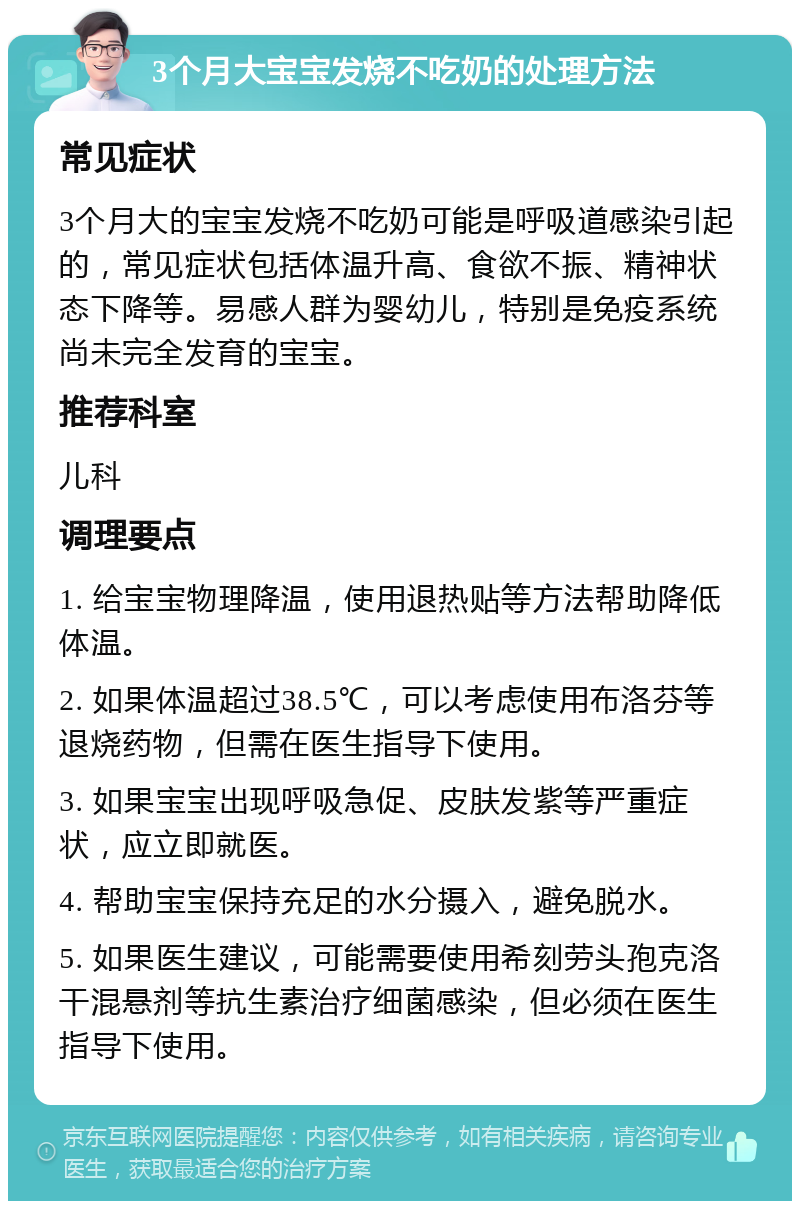 3个月大宝宝发烧不吃奶的处理方法 常见症状 3个月大的宝宝发烧不吃奶可能是呼吸道感染引起的，常见症状包括体温升高、食欲不振、精神状态下降等。易感人群为婴幼儿，特别是免疫系统尚未完全发育的宝宝。 推荐科室 儿科 调理要点 1. 给宝宝物理降温，使用退热贴等方法帮助降低体温。 2. 如果体温超过38.5℃，可以考虑使用布洛芬等退烧药物，但需在医生指导下使用。 3. 如果宝宝出现呼吸急促、皮肤发紫等严重症状，应立即就医。 4. 帮助宝宝保持充足的水分摄入，避免脱水。 5. 如果医生建议，可能需要使用希刻劳头孢克洛干混悬剂等抗生素治疗细菌感染，但必须在医生指导下使用。