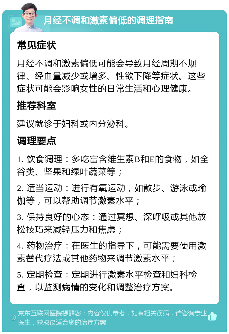 月经不调和激素偏低的调理指南 常见症状 月经不调和激素偏低可能会导致月经周期不规律、经血量减少或增多、性欲下降等症状。这些症状可能会影响女性的日常生活和心理健康。 推荐科室 建议就诊于妇科或内分泌科。 调理要点 1. 饮食调理：多吃富含维生素B和E的食物，如全谷类、坚果和绿叶蔬菜等； 2. 适当运动：进行有氧运动，如散步、游泳或瑜伽等，可以帮助调节激素水平； 3. 保持良好的心态：通过冥想、深呼吸或其他放松技巧来减轻压力和焦虑； 4. 药物治疗：在医生的指导下，可能需要使用激素替代疗法或其他药物来调节激素水平； 5. 定期检查：定期进行激素水平检查和妇科检查，以监测病情的变化和调整治疗方案。