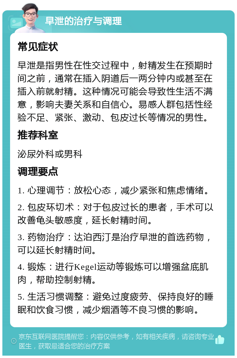 早泄的治疗与调理 常见症状 早泄是指男性在性交过程中，射精发生在预期时间之前，通常在插入阴道后一两分钟内或甚至在插入前就射精。这种情况可能会导致性生活不满意，影响夫妻关系和自信心。易感人群包括性经验不足、紧张、激动、包皮过长等情况的男性。 推荐科室 泌尿外科或男科 调理要点 1. 心理调节：放松心态，减少紧张和焦虑情绪。 2. 包皮环切术：对于包皮过长的患者，手术可以改善龟头敏感度，延长射精时间。 3. 药物治疗：达泊西汀是治疗早泄的首选药物，可以延长射精时间。 4. 锻炼：进行Kegel运动等锻炼可以增强盆底肌肉，帮助控制射精。 5. 生活习惯调整：避免过度疲劳、保持良好的睡眠和饮食习惯，减少烟酒等不良习惯的影响。