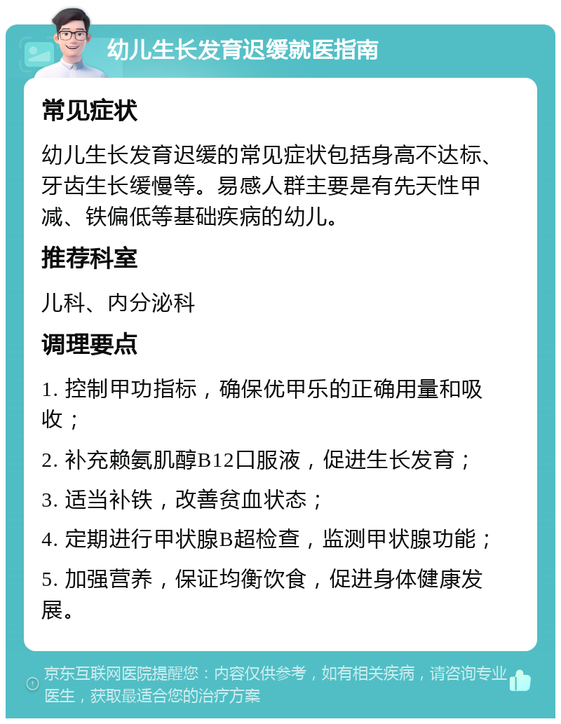 幼儿生长发育迟缓就医指南 常见症状 幼儿生长发育迟缓的常见症状包括身高不达标、牙齿生长缓慢等。易感人群主要是有先天性甲减、铁偏低等基础疾病的幼儿。 推荐科室 儿科、内分泌科 调理要点 1. 控制甲功指标，确保优甲乐的正确用量和吸收； 2. 补充赖氨肌醇B12口服液，促进生长发育； 3. 适当补铁，改善贫血状态； 4. 定期进行甲状腺B超检查，监测甲状腺功能； 5. 加强营养，保证均衡饮食，促进身体健康发展。