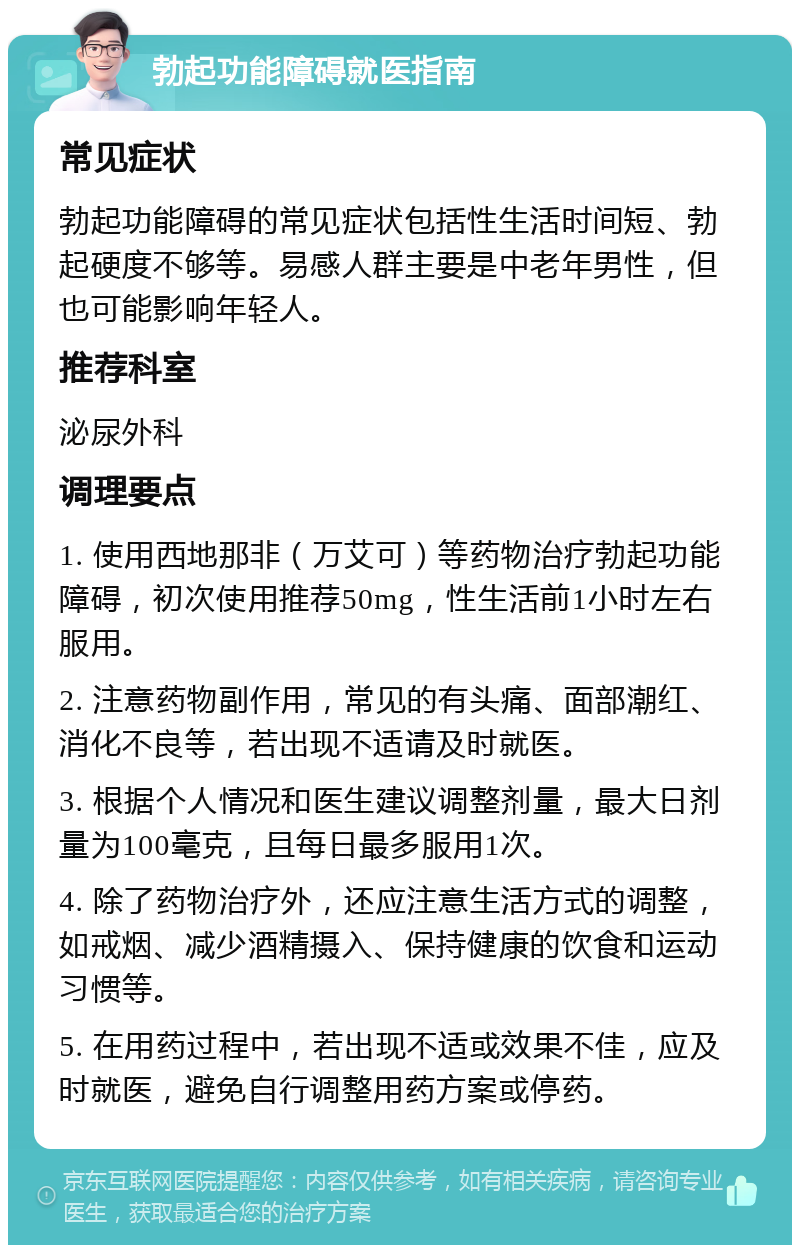 勃起功能障碍就医指南 常见症状 勃起功能障碍的常见症状包括性生活时间短、勃起硬度不够等。易感人群主要是中老年男性，但也可能影响年轻人。 推荐科室 泌尿外科 调理要点 1. 使用西地那非（万艾可）等药物治疗勃起功能障碍，初次使用推荐50mg，性生活前1小时左右服用。 2. 注意药物副作用，常见的有头痛、面部潮红、消化不良等，若出现不适请及时就医。 3. 根据个人情况和医生建议调整剂量，最大日剂量为100毫克，且每日最多服用1次。 4. 除了药物治疗外，还应注意生活方式的调整，如戒烟、减少酒精摄入、保持健康的饮食和运动习惯等。 5. 在用药过程中，若出现不适或效果不佳，应及时就医，避免自行调整用药方案或停药。