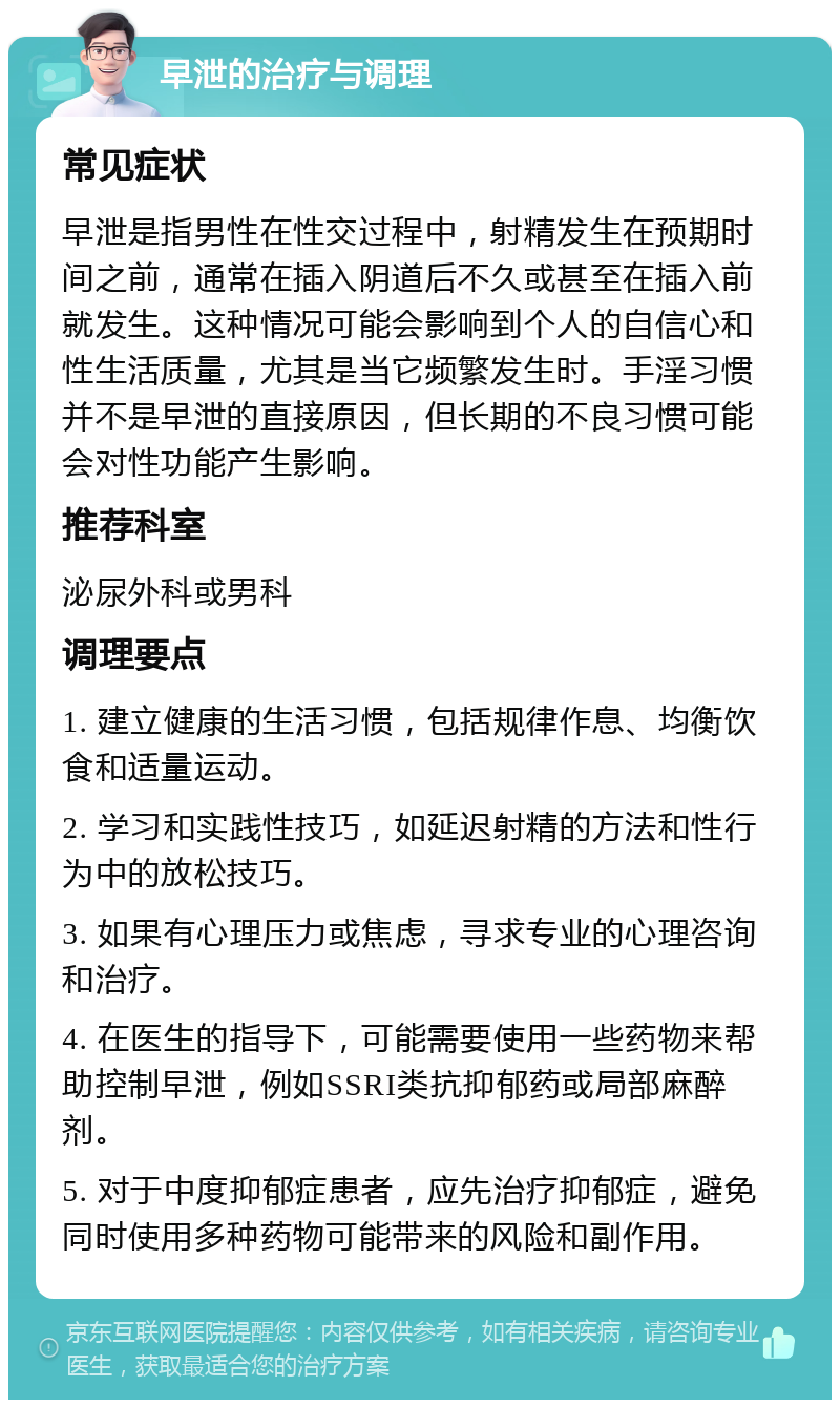 早泄的治疗与调理 常见症状 早泄是指男性在性交过程中，射精发生在预期时间之前，通常在插入阴道后不久或甚至在插入前就发生。这种情况可能会影响到个人的自信心和性生活质量，尤其是当它频繁发生时。手淫习惯并不是早泄的直接原因，但长期的不良习惯可能会对性功能产生影响。 推荐科室 泌尿外科或男科 调理要点 1. 建立健康的生活习惯，包括规律作息、均衡饮食和适量运动。 2. 学习和实践性技巧，如延迟射精的方法和性行为中的放松技巧。 3. 如果有心理压力或焦虑，寻求专业的心理咨询和治疗。 4. 在医生的指导下，可能需要使用一些药物来帮助控制早泄，例如SSRI类抗抑郁药或局部麻醉剂。 5. 对于中度抑郁症患者，应先治疗抑郁症，避免同时使用多种药物可能带来的风险和副作用。