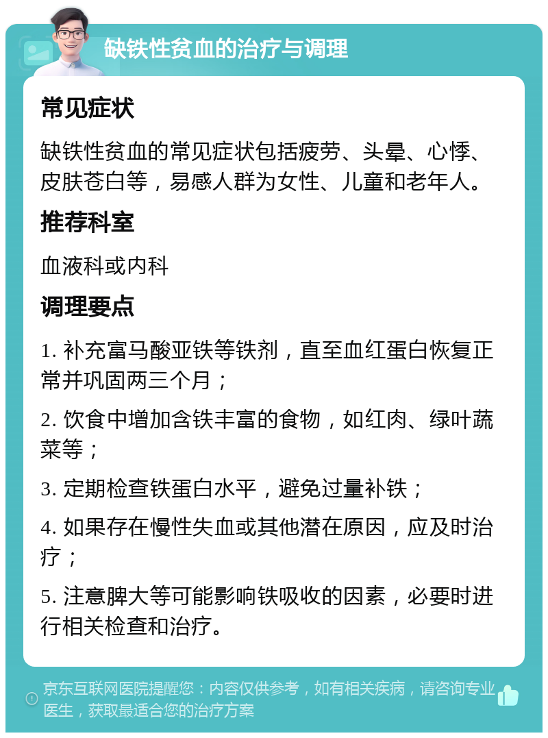 缺铁性贫血的治疗与调理 常见症状 缺铁性贫血的常见症状包括疲劳、头晕、心悸、皮肤苍白等，易感人群为女性、儿童和老年人。 推荐科室 血液科或内科 调理要点 1. 补充富马酸亚铁等铁剂，直至血红蛋白恢复正常并巩固两三个月； 2. 饮食中增加含铁丰富的食物，如红肉、绿叶蔬菜等； 3. 定期检查铁蛋白水平，避免过量补铁； 4. 如果存在慢性失血或其他潜在原因，应及时治疗； 5. 注意脾大等可能影响铁吸收的因素，必要时进行相关检查和治疗。