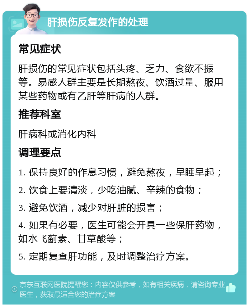 肝损伤反复发作的处理 常见症状 肝损伤的常见症状包括头疼、乏力、食欲不振等。易感人群主要是长期熬夜、饮酒过量、服用某些药物或有乙肝等肝病的人群。 推荐科室 肝病科或消化内科 调理要点 1. 保持良好的作息习惯，避免熬夜，早睡早起； 2. 饮食上要清淡，少吃油腻、辛辣的食物； 3. 避免饮酒，减少对肝脏的损害； 4. 如果有必要，医生可能会开具一些保肝药物，如水飞蓟素、甘草酸等； 5. 定期复查肝功能，及时调整治疗方案。