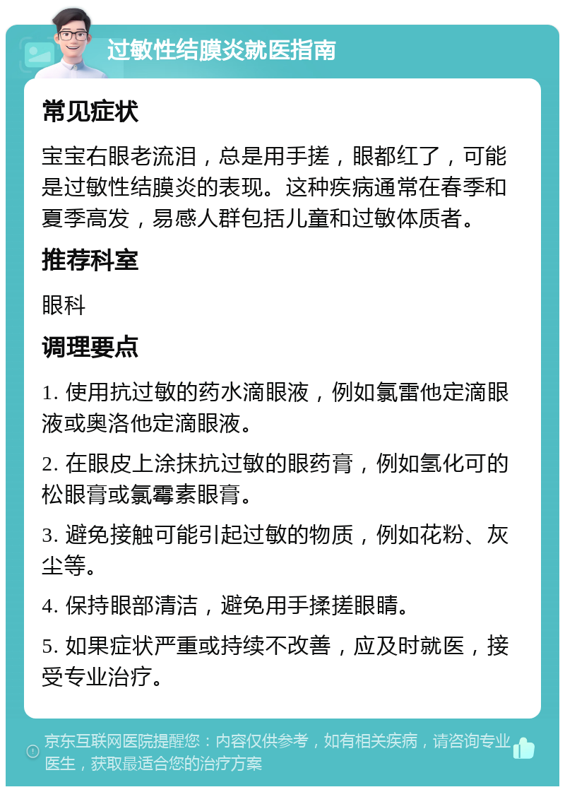 过敏性结膜炎就医指南 常见症状 宝宝右眼老流泪，总是用手搓，眼都红了，可能是过敏性结膜炎的表现。这种疾病通常在春季和夏季高发，易感人群包括儿童和过敏体质者。 推荐科室 眼科 调理要点 1. 使用抗过敏的药水滴眼液，例如氯雷他定滴眼液或奥洛他定滴眼液。 2. 在眼皮上涂抹抗过敏的眼药膏，例如氢化可的松眼膏或氯霉素眼膏。 3. 避免接触可能引起过敏的物质，例如花粉、灰尘等。 4. 保持眼部清洁，避免用手揉搓眼睛。 5. 如果症状严重或持续不改善，应及时就医，接受专业治疗。