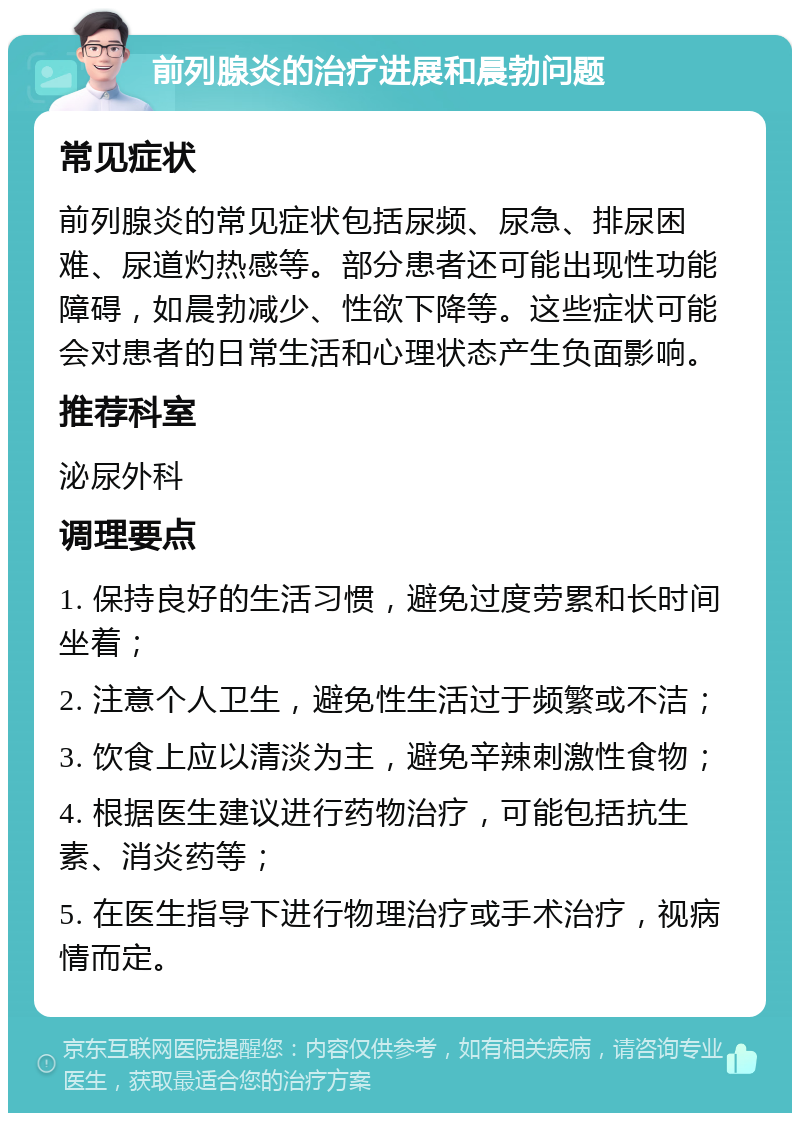 前列腺炎的治疗进展和晨勃问题 常见症状 前列腺炎的常见症状包括尿频、尿急、排尿困难、尿道灼热感等。部分患者还可能出现性功能障碍，如晨勃减少、性欲下降等。这些症状可能会对患者的日常生活和心理状态产生负面影响。 推荐科室 泌尿外科 调理要点 1. 保持良好的生活习惯，避免过度劳累和长时间坐着； 2. 注意个人卫生，避免性生活过于频繁或不洁； 3. 饮食上应以清淡为主，避免辛辣刺激性食物； 4. 根据医生建议进行药物治疗，可能包括抗生素、消炎药等； 5. 在医生指导下进行物理治疗或手术治疗，视病情而定。