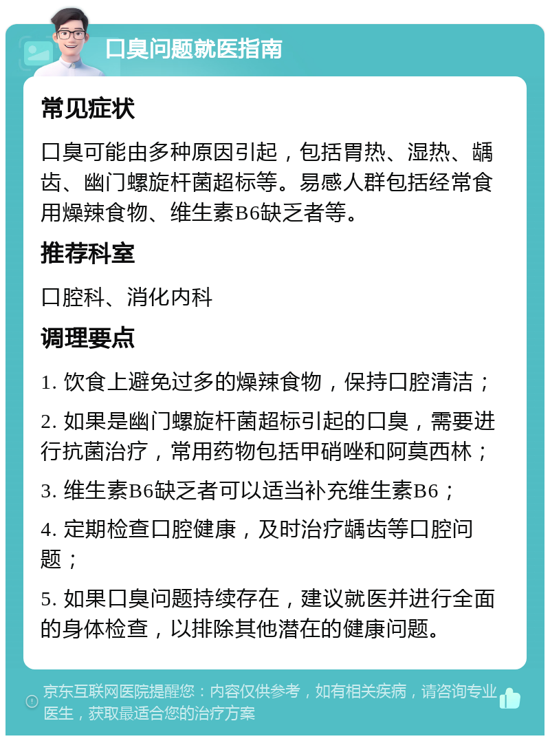 口臭问题就医指南 常见症状 口臭可能由多种原因引起，包括胃热、湿热、龋齿、幽门螺旋杆菌超标等。易感人群包括经常食用燥辣食物、维生素B6缺乏者等。 推荐科室 口腔科、消化内科 调理要点 1. 饮食上避免过多的燥辣食物，保持口腔清洁； 2. 如果是幽门螺旋杆菌超标引起的口臭，需要进行抗菌治疗，常用药物包括甲硝唑和阿莫西林； 3. 维生素B6缺乏者可以适当补充维生素B6； 4. 定期检查口腔健康，及时治疗龋齿等口腔问题； 5. 如果口臭问题持续存在，建议就医并进行全面的身体检查，以排除其他潜在的健康问题。