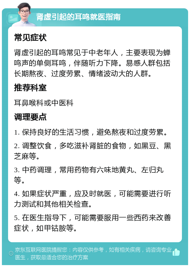 肾虚引起的耳鸣就医指南 常见症状 肾虚引起的耳鸣常见于中老年人，主要表现为蝉鸣声的单侧耳鸣，伴随听力下降。易感人群包括长期熬夜、过度劳累、情绪波动大的人群。 推荐科室 耳鼻喉科或中医科 调理要点 1. 保持良好的生活习惯，避免熬夜和过度劳累。 2. 调整饮食，多吃滋补肾脏的食物，如黑豆、黑芝麻等。 3. 中药调理，常用药物有六味地黄丸、左归丸等。 4. 如果症状严重，应及时就医，可能需要进行听力测试和其他相关检查。 5. 在医生指导下，可能需要服用一些西药来改善症状，如甲钴胺等。