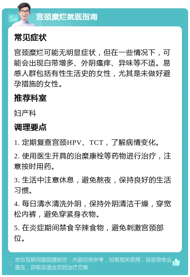 宫颈糜烂就医指南 常见症状 宫颈糜烂可能无明显症状，但在一些情况下，可能会出现白带增多、外阴瘙痒、异味等不适。易感人群包括有性生活史的女性，尤其是未做好避孕措施的女性。 推荐科室 妇产科 调理要点 1. 定期复查宫颈HPV、TCT，了解病情变化。 2. 使用医生开具的治糜康栓等药物进行治疗，注意按时用药。 3. 生活中注意休息，避免熬夜，保持良好的生活习惯。 4. 每日清水清洗外阴，保持外阴清洁干燥，穿宽松内裤，避免穿紧身衣物。 5. 在炎症期间禁食辛辣食物，避免刺激宫颈部位。