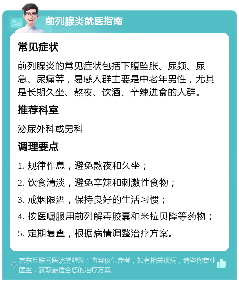 前列腺炎就医指南 常见症状 前列腺炎的常见症状包括下腹坠胀、尿频、尿急、尿痛等，易感人群主要是中老年男性，尤其是长期久坐、熬夜、饮酒、辛辣进食的人群。 推荐科室 泌尿外科或男科 调理要点 1. 规律作息，避免熬夜和久坐； 2. 饮食清淡，避免辛辣和刺激性食物； 3. 戒烟限酒，保持良好的生活习惯； 4. 按医嘱服用前列解毒胶囊和米拉贝隆等药物； 5. 定期复查，根据病情调整治疗方案。