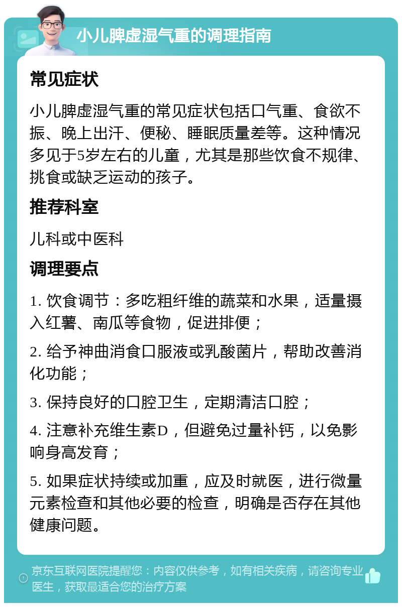 小儿脾虚湿气重的调理指南 常见症状 小儿脾虚湿气重的常见症状包括口气重、食欲不振、晚上出汗、便秘、睡眠质量差等。这种情况多见于5岁左右的儿童，尤其是那些饮食不规律、挑食或缺乏运动的孩子。 推荐科室 儿科或中医科 调理要点 1. 饮食调节：多吃粗纤维的蔬菜和水果，适量摄入红薯、南瓜等食物，促进排便； 2. 给予神曲消食口服液或乳酸菌片，帮助改善消化功能； 3. 保持良好的口腔卫生，定期清洁口腔； 4. 注意补充维生素D，但避免过量补钙，以免影响身高发育； 5. 如果症状持续或加重，应及时就医，进行微量元素检查和其他必要的检查，明确是否存在其他健康问题。