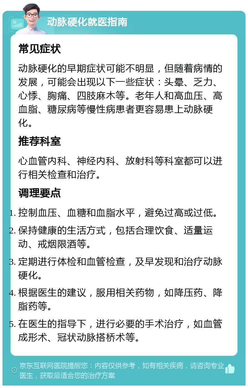 动脉硬化就医指南 常见症状 动脉硬化的早期症状可能不明显，但随着病情的发展，可能会出现以下一些症状：头晕、乏力、心悸、胸痛、四肢麻木等。老年人和高血压、高血脂、糖尿病等慢性病患者更容易患上动脉硬化。 推荐科室 心血管内科、神经内科、放射科等科室都可以进行相关检查和治疗。 调理要点 控制血压、血糖和血脂水平，避免过高或过低。 保持健康的生活方式，包括合理饮食、适量运动、戒烟限酒等。 定期进行体检和血管检查，及早发现和治疗动脉硬化。 根据医生的建议，服用相关药物，如降压药、降脂药等。 在医生的指导下，进行必要的手术治疗，如血管成形术、冠状动脉搭桥术等。